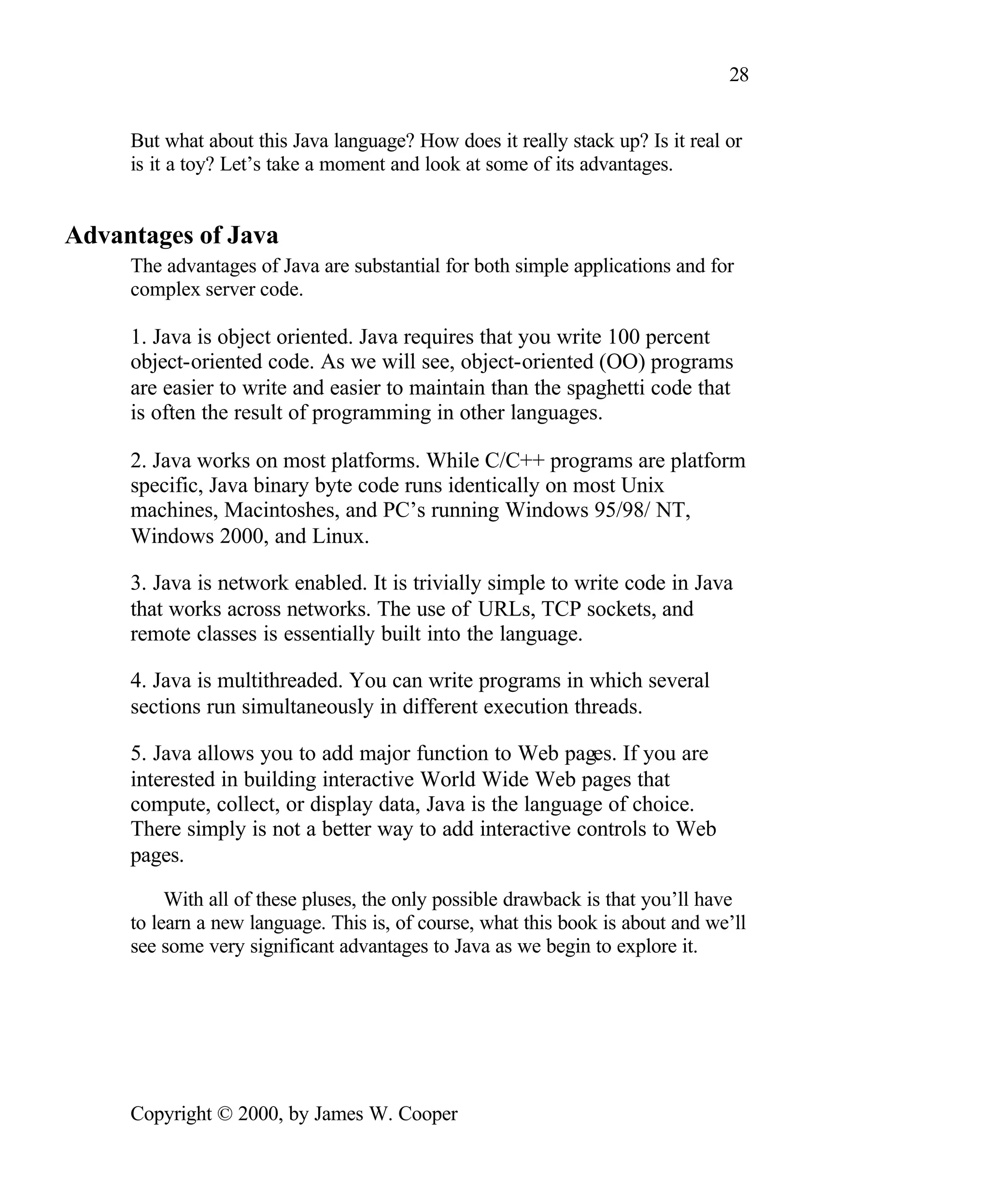 28 But what about this Java language? How does it really stack up? Is it real or is it a toy? Let’s take a moment and look at some of its advantages. Advantages of Java The advantages of Java are substantial for both simple applications and for complex server code. 1. Java is object oriented. Java requires that you write 100 percent object-oriented code. As we will see, object-oriented (OO) programs are easier to write and easier to maintain than the spaghetti code that is often the result of programming in other languages. 2. Java works on most platforms. While C/C++ programs are platform specific, Java binary byte code runs identically on most Unix machines, Macintoshes, and PC’s running Windows 95/98/ NT, Windows 2000, and Linux. 3. Java is network enabled. It is trivially simple to write code in Java that works across networks. The use of URLs, TCP sockets, and remote classes is essentially built into the language. 4. Java is multithreaded. You can write programs in which several sections run simultaneously in different execution threads. 5. Java allows you to add major function to Web pages. If you are interested in building interactive World Wide Web pages that compute, collect, or display data, Java is the language of choice. There simply is not a better way to add interactive controls to Web pages. With all of these pluses, the only possible drawback is that you’ll have to learn a new language. This is, of course, what this book is about and we’ll see some very significant advantages to Java as we begin to explore it. Copyright © 2000, by James W. Cooper 