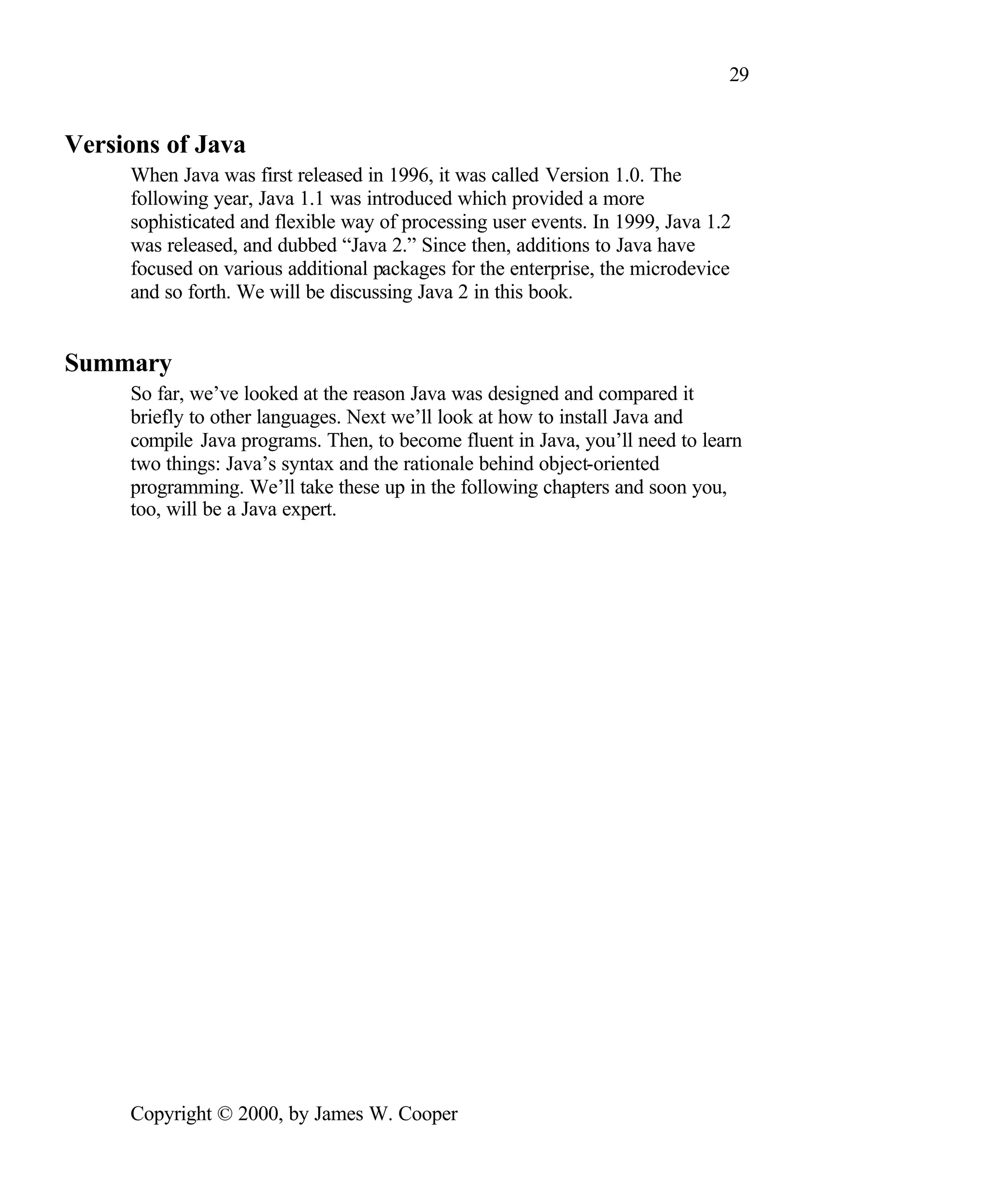 29 Versions of Java When Java was first released in 1996, it was called Version 1.0. The following year, Java 1.1 was introduced which provided a more sophisticated and flexible way of processing user events. In 1999, Java 1.2 was released, and dubbed “Java 2.” Since then, additions to Java have focused on various additional packages for the enterprise, the microdevice and so forth. We will be discussing Java 2 in this book. Summary So far, we’ve looked at the reason Java was designed and compared it briefly to other languages. Next we’ll look at how to install Java and compile Java programs. Then, to become fluent in Java, you’ll need to learn two things: Java’s syntax and the rationale behind object-oriented programming. We’ll take these up in the following chapters and soon you, too, will be a Java expert. Copyright © 2000, by James W. Cooper 