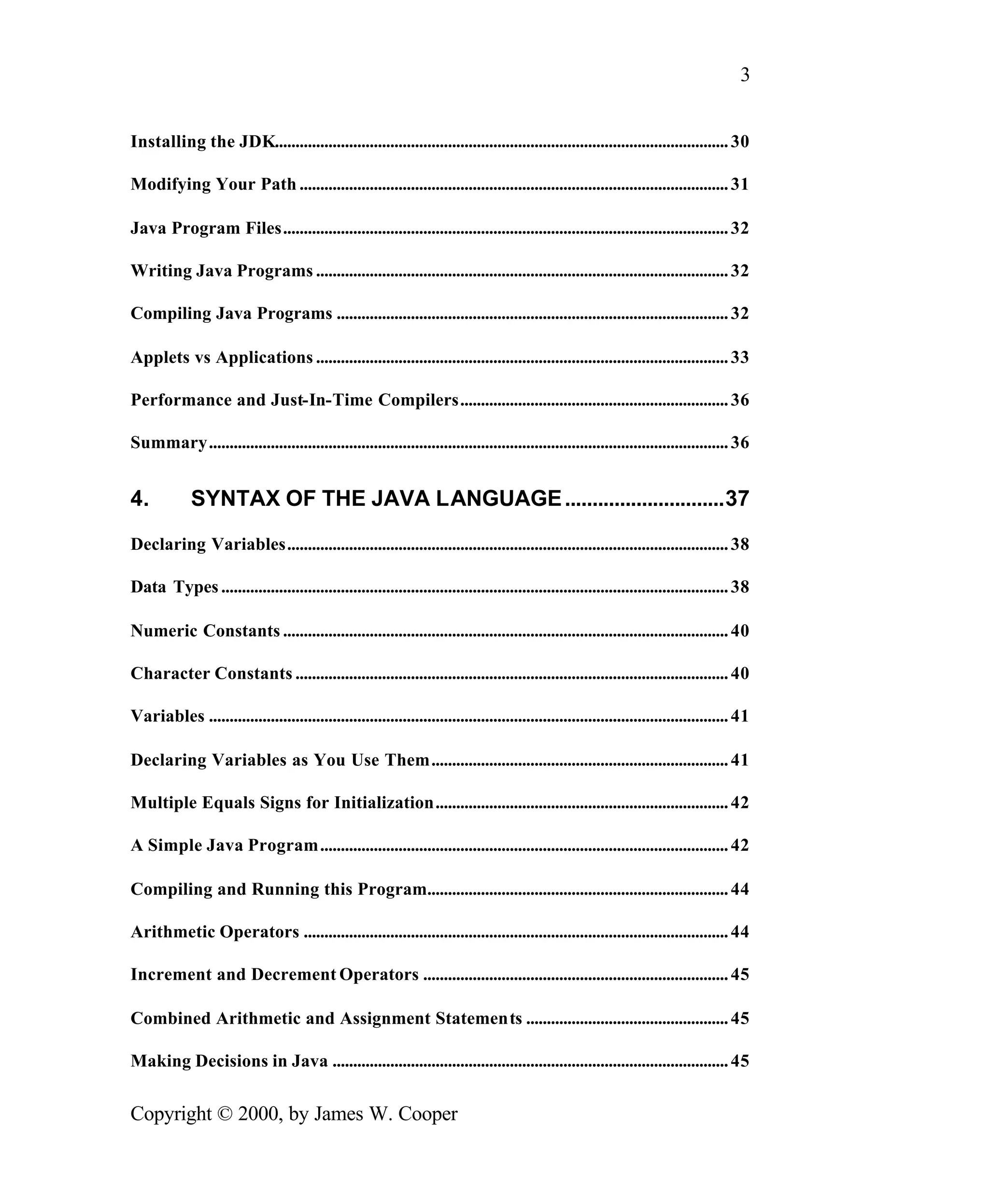 3 Installing the JDK.............................................................................................................. 30 Modifying Your Path ........................................................................................................ 31 Java Program Files............................................................................................................ 32 Writing Java Programs .................................................................................................... 32 Compiling Java Programs ............................................................................................... 32 Applets vs Applications .................................................................................................... 33 Performance and Just-In-Time Compilers................................................................. 36 Summary.............................................................................................................................. 36 4. SYNTAX OF THE JAVA LANGUAGE .............................37 Declaring Variables........................................................................................................... 38 Data Types ........................................................................................................................... 38 Numeric Constants ............................................................................................................ 40 Character Constants ......................................................................................................... 40 Variables .............................................................................................................................. 41 Declaring Variables as You Use Them........................................................................ 41 Multiple Equals Signs for Initialization....................................................................... 42 A Simple Java Program................................................................................................... 42 Compiling and Running this Program......................................................................... 44 Arithmetic Operators ....................................................................................................... 44 Increment and Decrement Operators .......................................................................... 45 Combined Arithmetic and Assignment Statements ................................................. 45 Making Decisions in Java ................................................................................................ 45 Copyright © 2000, by James W. Cooper 