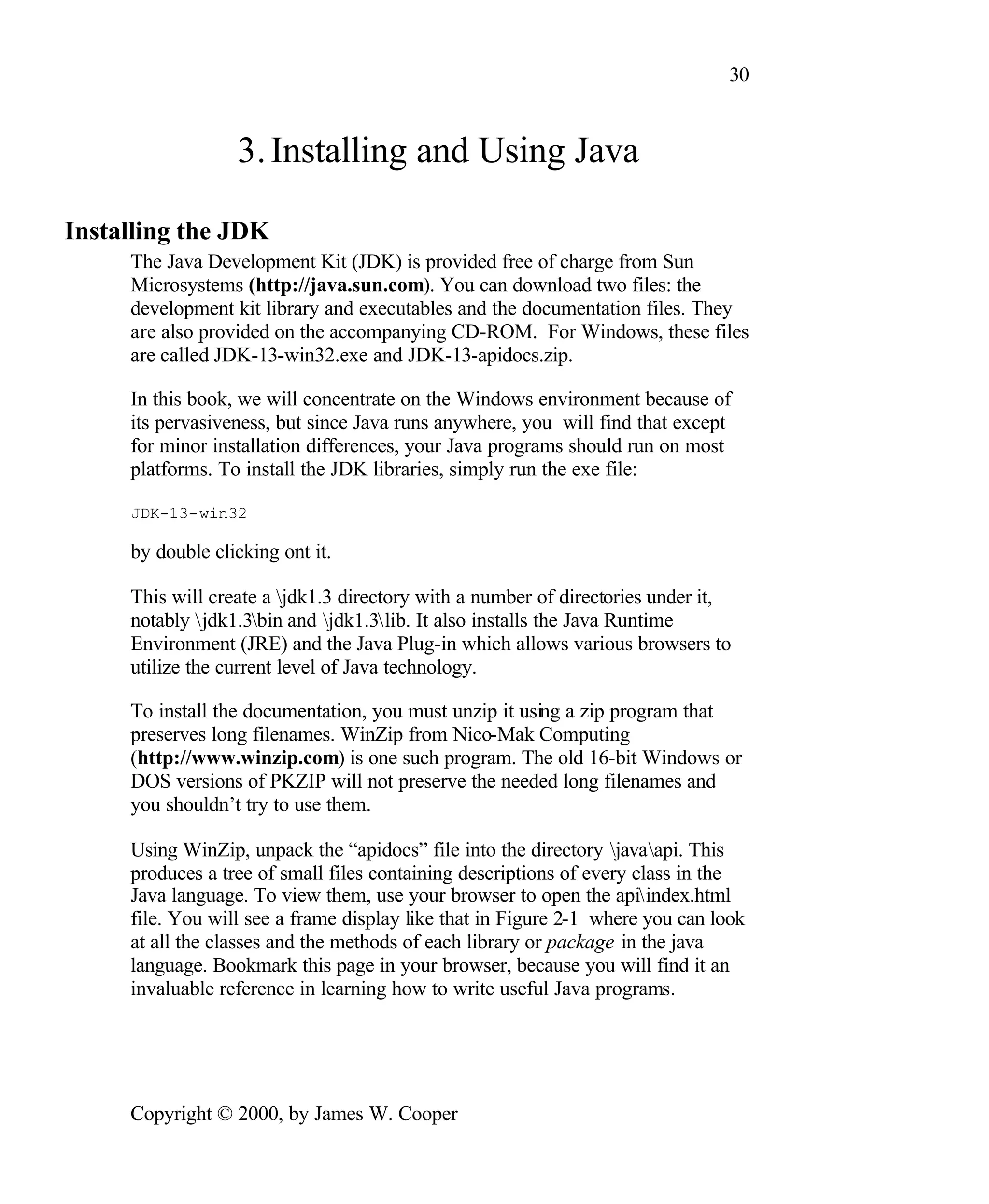 30 3. Installing and Using Java Installing the JDK The Java Development Kit (JDK) is provided free of charge from Sun Microsystems (http://java.sun.com). You can download two files: the development kit library and executables and the documentation files. They are also provided on the accompanying CD-ROM. For Windows, these files are called JDK-13-win32.exe and JDK-13-apidocs.zip. In this book, we will concentrate on the Windows environment because of its pervasiveness, but since Java runs anywhere, you will find that except for minor installation differences, your Java programs should run on most platforms. To install the JDK libraries, simply run the exe file: JDK-13-win32 by double clicking ont it. This will create a jdk1.3 directory with a number of directories under it, notably jdk1.3bin and jdk1.3lib. It also installs the Java Runtime Environment (JRE) and the Java Plug-in which allows various browsers to utilize the current level of Java technology. To install the documentation, you must unzip it using a zip program that preserves long filenames. WinZip from Nico-Mak Computing (http://www.winzip.com) is one such program. The old 16-bit Windows or DOS versions of PKZIP will not preserve the needed long filenames and you shouldn’t try to use them. Using WinZip, unpack the “apidocs” file into the directory javaapi. This produces a tree of small files containing descriptions of every class in the Java language. To view them, use your browser to open the apiindex.html file. You will see a frame display like that in Figure 2-1 where you can look at all the classes and the methods of each library or package in the java language. Bookmark this page in your browser, because you will find it an invaluable reference in learning how to write useful Java programs. Copyright © 2000, by James W. Cooper 