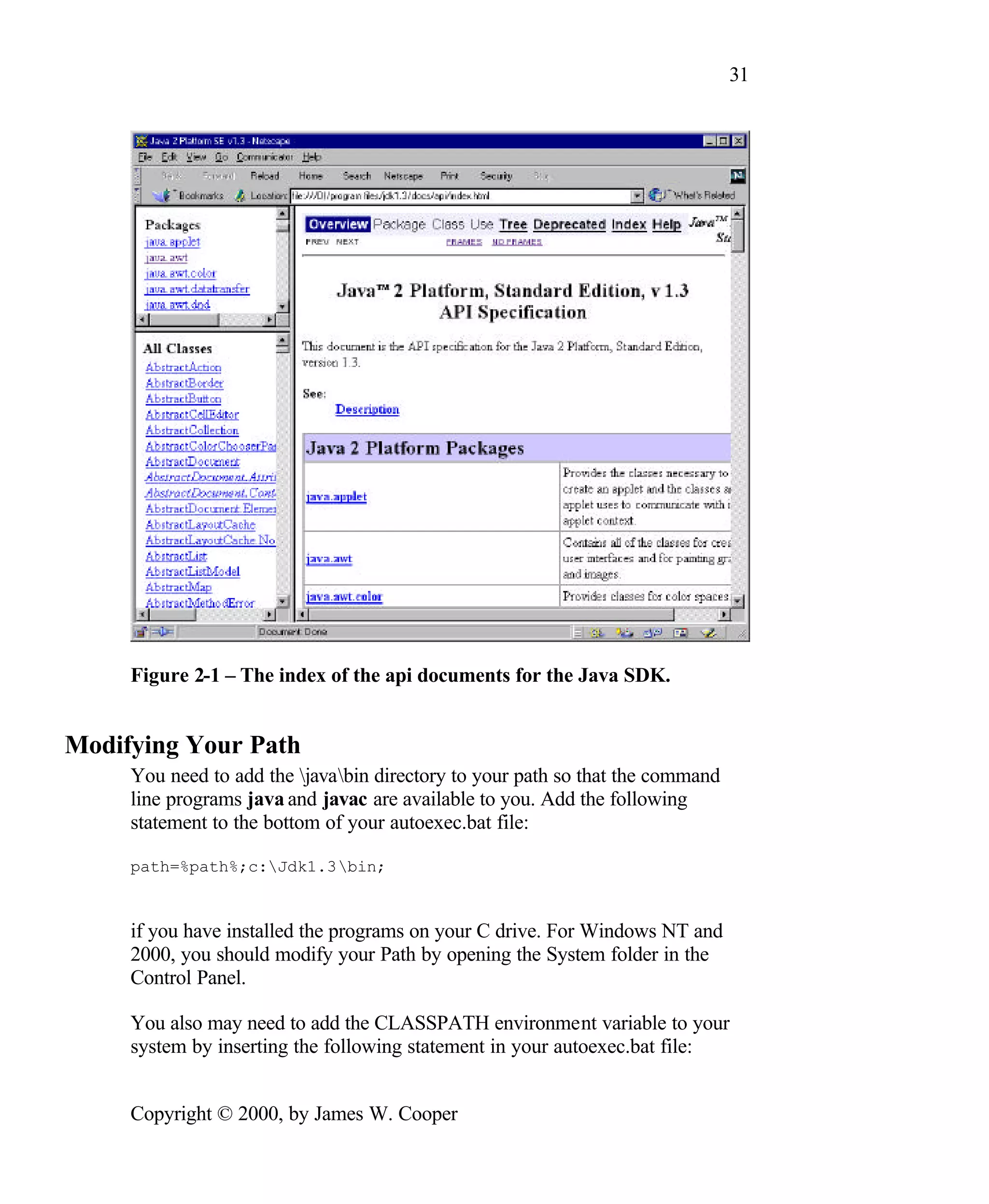 31 Figure 2-1 – The index of the api documents for the Java SDK. Modifying Your Path You need to add the javabin directory to your path so that the command line programs java and javac are available to you. Add the following statement to the bottom of your autoexec.bat file: path=%path%;c:Jdk1.3bin; if you have installed the programs on your C drive. For Windows NT and 2000, you should modify your Path by opening the System folder in the Control Panel. You also may need to add the CLASSPATH environment variable to your system by inserting the following statement in your autoexec.bat file: Copyright © 2000, by James W. Cooper 