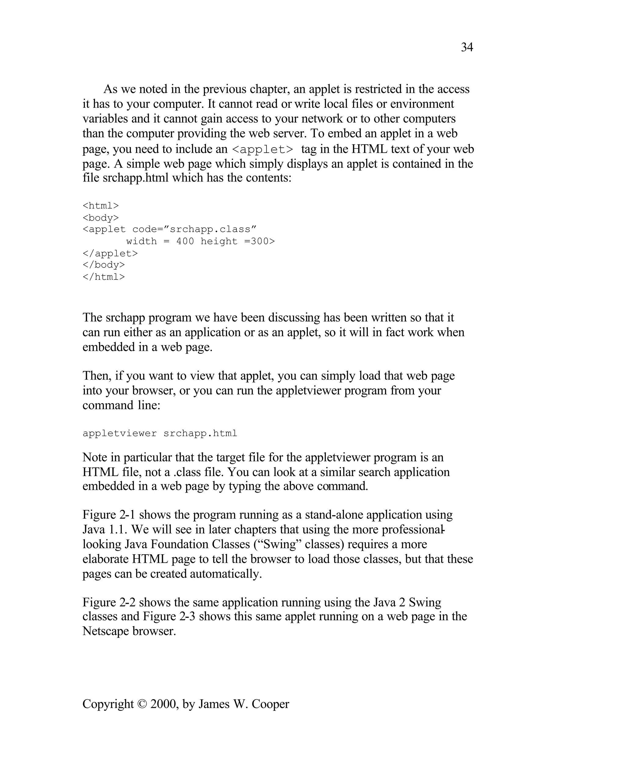 34 As we noted in the previous chapter, an applet is restricted in the access it has to your computer. It cannot read or write local files or environment variables and it cannot gain access to your network or to other computers than the computer providing the web server. To embed an applet in a web page, you need to include an <applet> tag in the HTML text of your web page. A simple web page which simply displays an applet is contained in the file srchapp.html which has the contents: <html> <body> <applet code=”srchapp.class” width = 400 height =300> </applet> </body> </html> The srchapp program we have been discussing has been written so that it can run either as an application or as an applet, so it will in fact work when embedded in a web page. Then, if you want to view that applet, you can simply load that web page into your browser, or you can run the appletviewer program from your command line: appletviewer srchapp.html Note in particular that the target file for the appletviewer program is an HTML file, not a .class file. You can look at a similar search application embedded in a web page by typing the above command. Figure 2-1 shows the program running as a stand-alone application using Java 1.1. We will see in later chapters that using the more professional - looking Java Foundation Classes (“Swing” classes) requires a more elaborate HTML page to tell the browser to load those classes, but that these pages can be created automatically. Figure 2-2 shows the same application running using the Java 2 Swing classes and Figure 2-3 shows this same applet running on a web page in the Netscape browser. Copyright © 2000, by James W. Cooper 