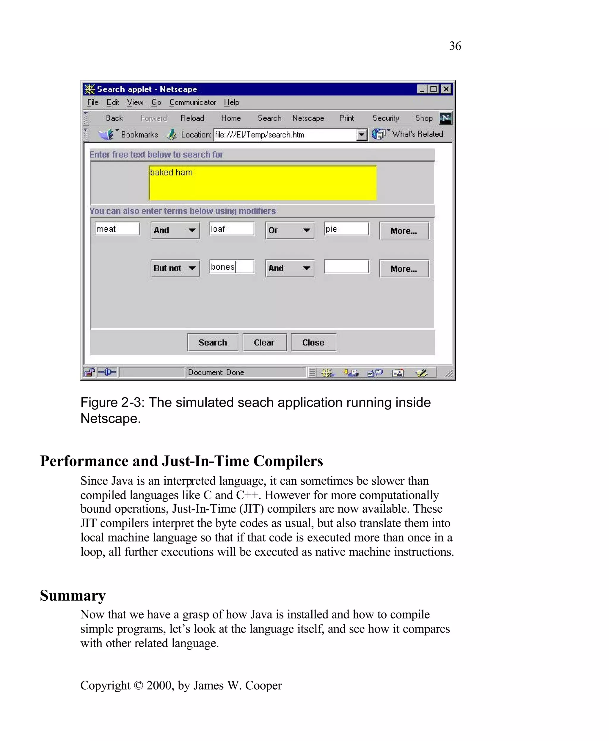 36 Figure 2-3: The simulated seach application running inside Netscape. Performance and Just-In-Time Compilers Since Java is an interpreted language, it can sometimes be slower than compiled languages like C and C++. However for more computationally bound operations, Just-In-Time (JIT) compilers are now available. These JIT compilers interpret the byte codes as usual, but also translate them into local machine language so that if that code is executed more than once in a loop, all further executions will be executed as native machine instructions. Summary Now that we have a grasp of how Java is installed and how to compile simple programs, let’s look at the language itself, and see how it compares with other related language. Copyright © 2000, by James W. Cooper 