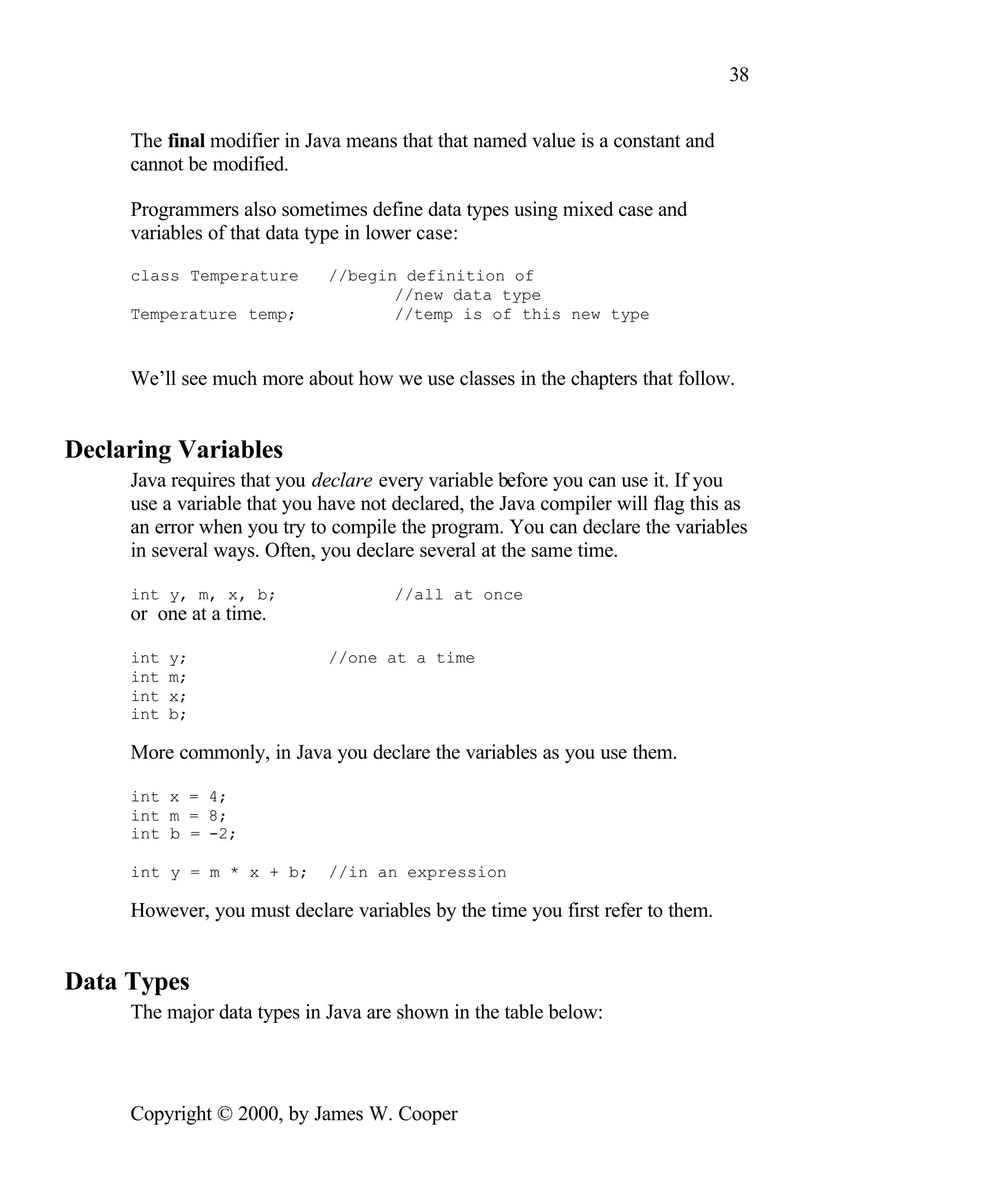 38 The final modifier in Java means that that named value is a constant and cannot be modified. Programmers also sometimes define data types using mixed case and variables of that data type in lower case: class Temperature //begin definition of //new data type Temperature temp; //temp is of this new type We’ll see much more about how we use classes in the chapters that follow. Declaring Variables Java requires that you declare every variable before you can use it. If you use a variable that you have not declared, the Java compiler will flag this as an error when you try to compile the program. You can declare the variables in several ways. Often, you declare several at the same time. int y, m, x, b; //all at once or one at a time. int y; //one at a time int m; int x; int b; More commonly, in Java you declare the variables as you use them. int x = 4; int m = 8; int b = -2; int y = m * x + b; //in an expression However, you must declare variables by the time you first refer to them. Data Types The major data types in Java are shown in the table below: Copyright © 2000, by James W. Cooper 