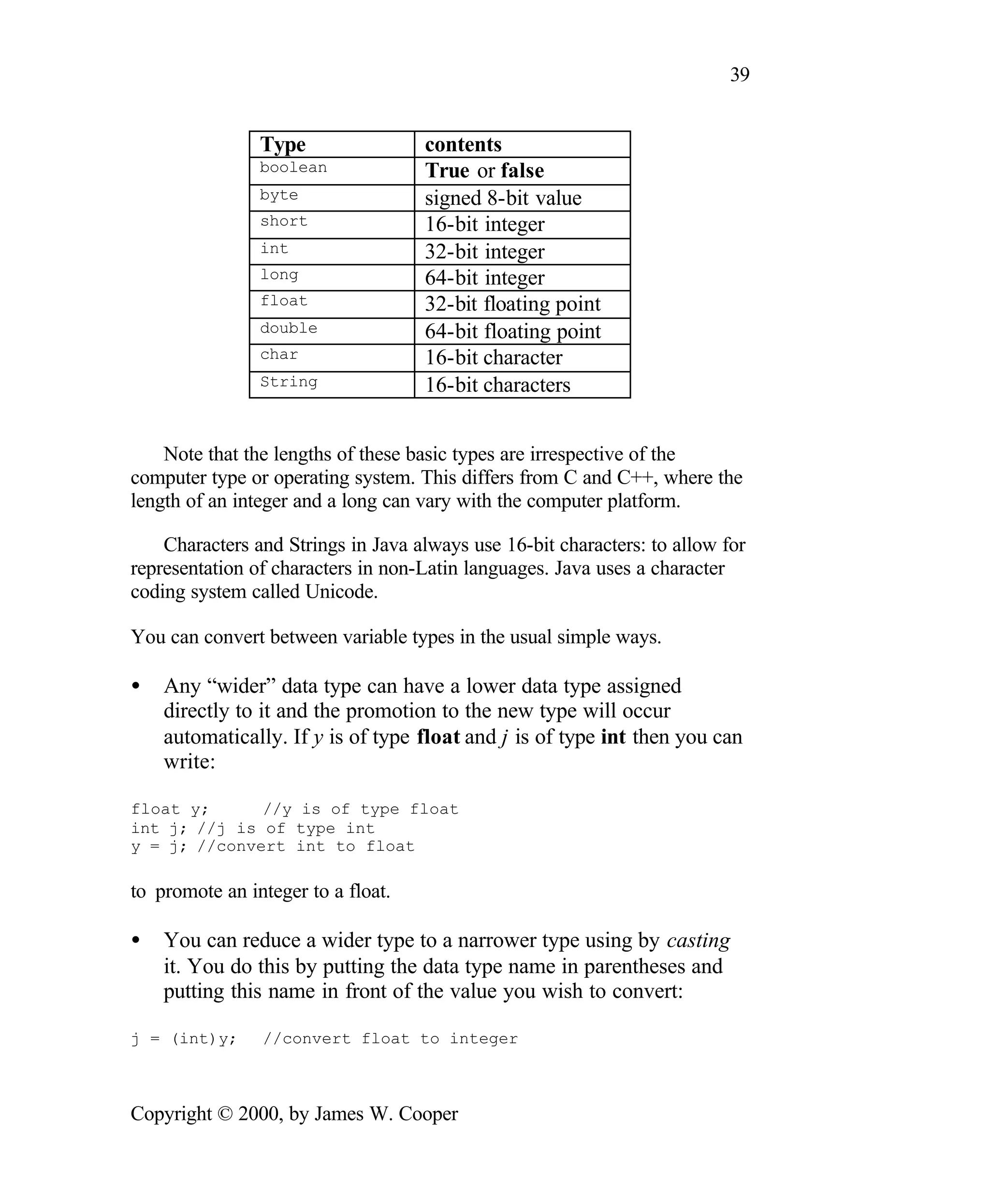 39 Type contents boolean True or false byte signed 8-bit value short 16-bit integer int 32-bit integer long 64-bit integer float 32-bit floating point double 64-bit floating point char 16-bit character String 16-bit characters Note that the lengths of these basic types are irrespective of the computer type or operating system. This differs from C and C++, where the length of an integer and a long can vary with the computer platform. Characters and Strings in Java always use 16-bit characters: to allow for representation of characters in non-Latin languages. Java uses a character coding system called Unicode. You can convert between variable types in the usual simple ways. • Any “wider” data type can have a lower data type assigned directly to it and the promotion to the new type will occur automatically. If y is of type float and j is of type int then you can write: float y; //y is of type float int j; //j is of type int y = j; //convert int to float to promote an integer to a float. • You can reduce a wider type to a narrower type using by casting it. You do this by putting the data type name in parentheses and putting this name in front of the value you wish to convert: j = (int)y; //convert float to integer Copyright © 2000, by James W. Cooper 
