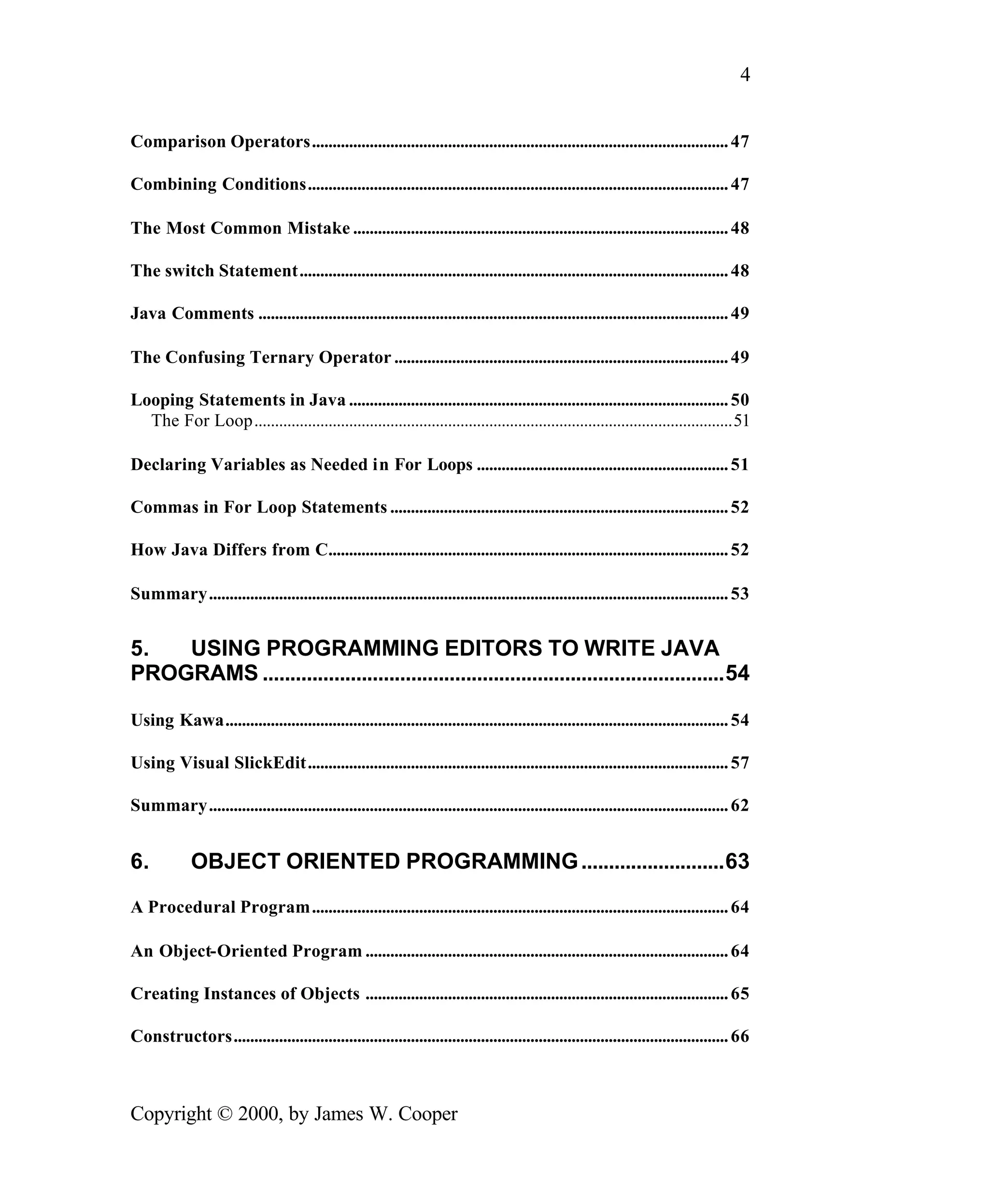 4 Comparison Operators..................................................................................................... 47 Combining Conditions...................................................................................................... 47 The Most Common Mistake ........................................................................................... 48 The switch Statement........................................................................................................ 48 Java Comments .................................................................................................................. 49 The Confusing Ternary Operator ................................................................................. 49 Looping Statements in Java ............................................................................................ 50 The For Loop....................................................................................................................51 Declaring Variables as Needed in For Loops ............................................................. 51 Commas in For Loop Statements .................................................................................. 52 How Java Differs from C................................................................................................. 52 Summary.............................................................................................................................. 53 5. USING PROGRAMMING EDITORS TO WRITE JAVA PROGRAMS ....................................................................................54 Using Kawa.......................................................................................................................... 54 Using Visual SlickEdit...................................................................................................... 57 Summary.............................................................................................................................. 62 6. OBJECT ORIENTED PROGRAMMING ..........................63 A Procedural Program..................................................................................................... 64 An Object-Oriented Program ........................................................................................ 64 Creating Instances of Objects ........................................................................................ 65 Constructors........................................................................................................................ 66 Copyright © 2000, by James W. Cooper 