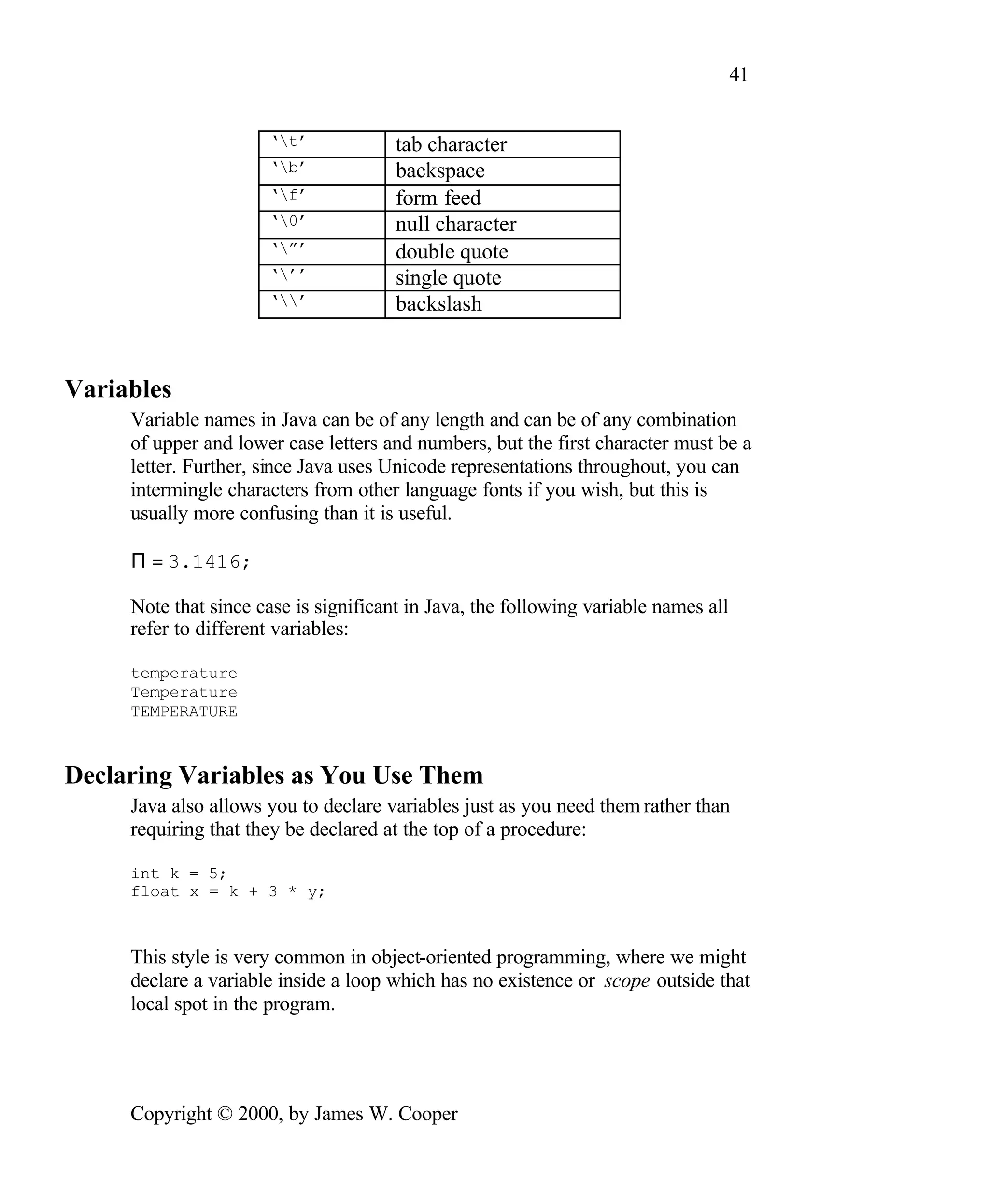 41 ‘t’ tab character ‘b’ backspace ‘f’ form feed ‘0’ null character ‘”’ double quote ‘’’ single quote ‘’ backslash Variables Variable names in Java can be of any length and can be of any combination of upper and lower case letters and numbers, but the first character must be a letter. Further, since Java uses Unicode representations throughout, you can intermingle characters from other language fonts if you wish, but this is usually more confusing than it is useful. Π = 3.1416; Note that since case is significant in Java, the following variable names all refer to different variables: temperature Temperature TEMPERATURE Declaring Variables as You Use Them Java also allows you to declare variables just as you need them rather than requiring that they be declared at the top of a procedure: int k = 5; float x = k + 3 * y; This style is very common in object-oriented programming, where we might declare a variable inside a loop which has no existence or scope outside that local spot in the program. Copyright © 2000, by James W. Cooper 