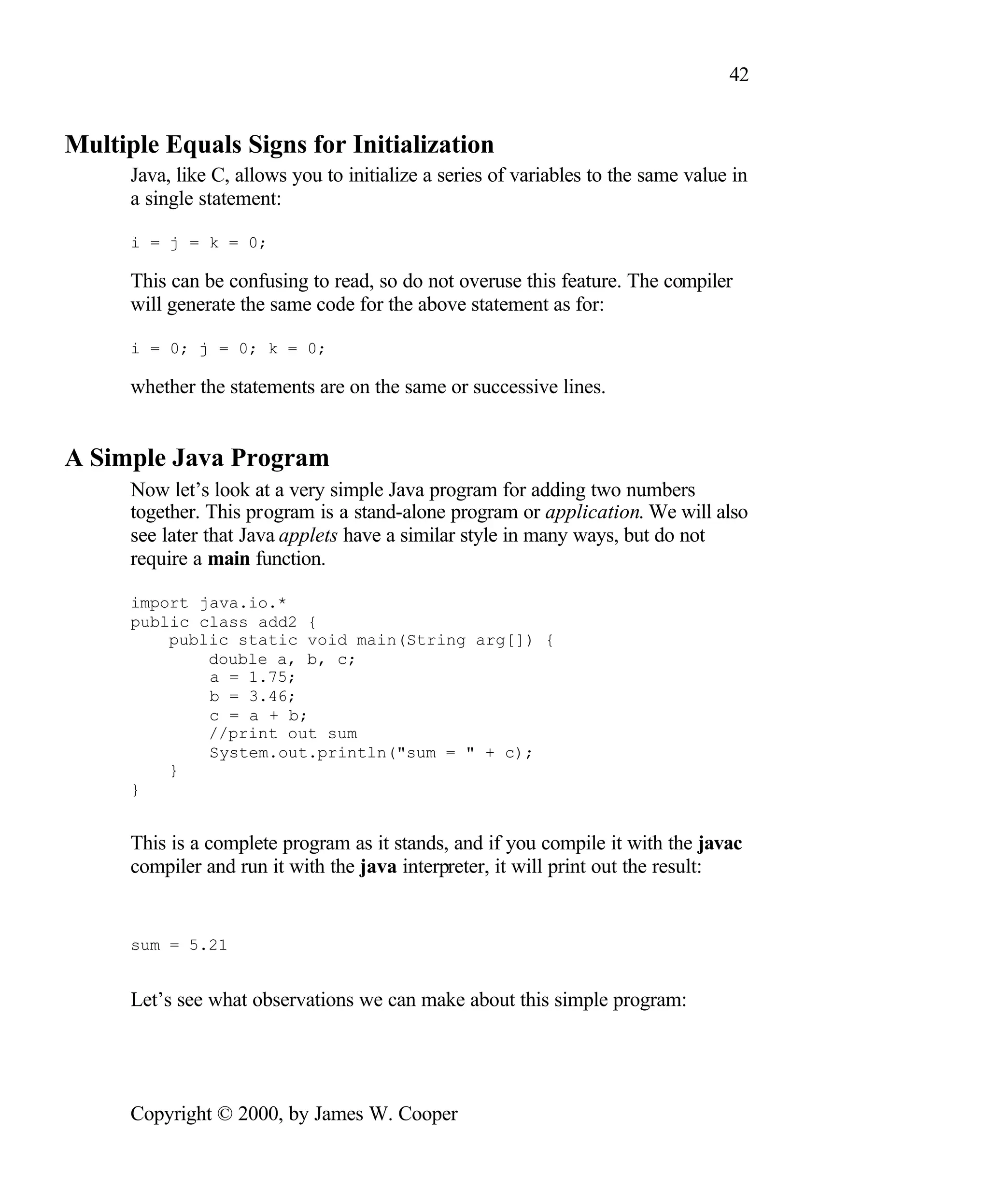42 Multiple Equals Signs for Initialization Java, like C, allows you to initialize a series of variables to the same value in a single statement: i = j = k = 0; This can be confusing to read, so do not overuse this feature. The compiler will generate the same code for the above statement as for: i = 0; j = 0; k = 0; whether the statements are on the same or successive lines. A Simple Java Program Now let’s look at a very simple Java program for adding two numbers together. This program is a stand-alone program or application. We will also see later that Java applets have a similar style in many ways, but do not require a main function. import java.io.* public class add2 { public static void main(String arg[]) { double a, b, c; a = 1.75; b = 3.46; c = a + b; //print out sum System.out.println("sum = " + c); } } This is a complete program as it stands, and if you compile it with the javac compiler and run it with the java interpreter, it will print out the result: sum = 5.21 Let’s see what observations we can make about this simple program: Copyright © 2000, by James W. Cooper 