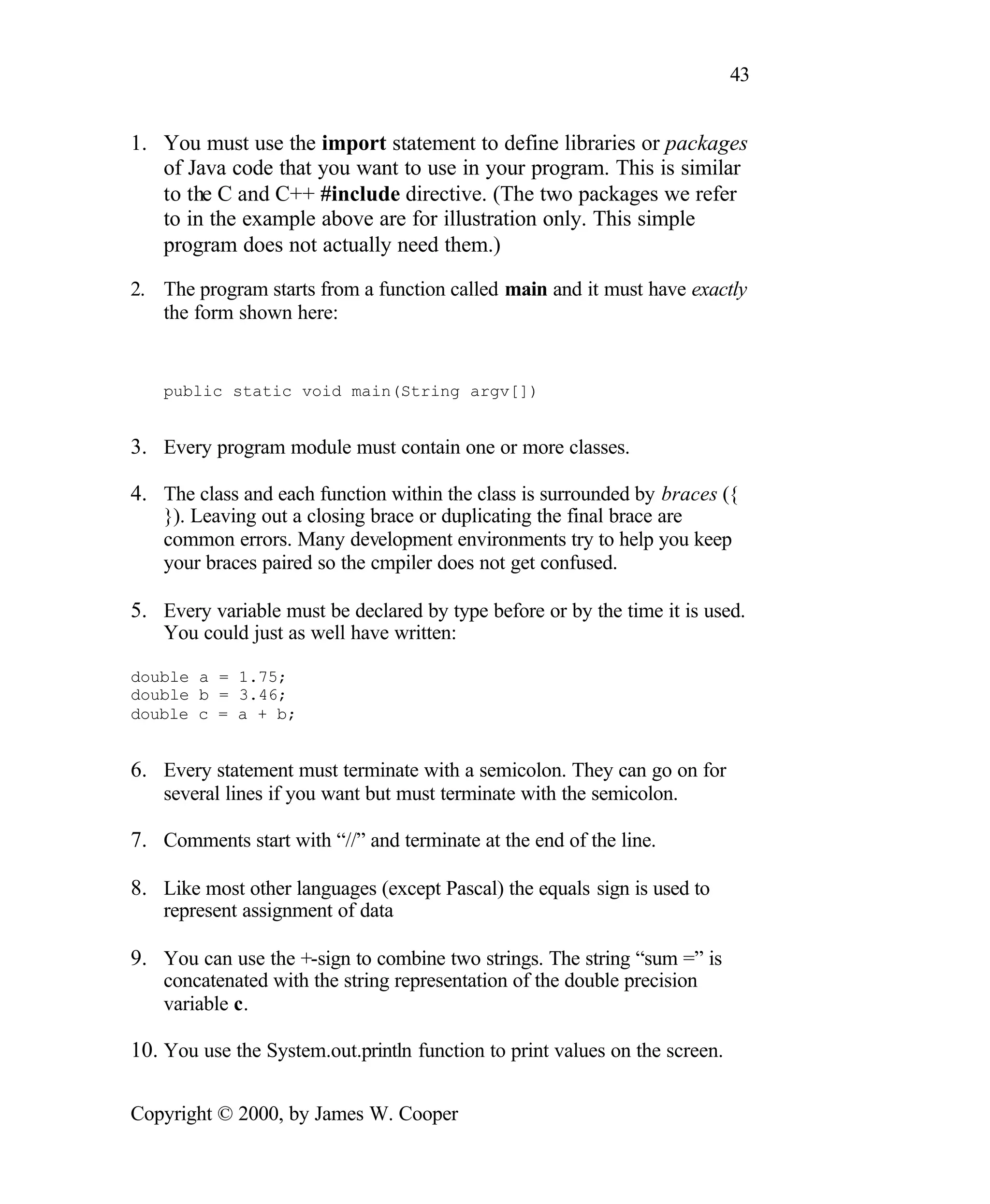 43 1. You must use the import statement to define libraries or packages of Java code that you want to use in your program. This is similar to the C and C++ #include directive. (The two packages we refer to in the example above are for illustration only. This simple program does not actually need them.) 2. The program starts from a function called main and it must have exactly the form shown here: public static void main(String argv[]) 3. Every program module must contain one or more classes. 4. The class and each function within the class is surrounded by braces ({ }). Leaving out a closing brace or duplicating the final brace are common errors. Many development environments try to help you keep your braces paired so the cmpiler does not get confused. 5. Every variable must be declared by type before or by the time it is used. You could just as well have written: double a = 1.75; double b = 3.46; double c = a + b; 6. Every statement must terminate with a semicolon. They can go on for several lines if you want but must terminate with the semicolon. 7. Comments start with “//” and terminate at the end of the line. 8. Like most other languages (except Pascal) the equals sign is used to represent assignment of data 9. You can use the +-sign to combine two strings. The string “sum =” is concatenated with the string representation of the double precision variable c. 10. You use the System.out.println function to print values on the screen. Copyright © 2000, by James W. Cooper 