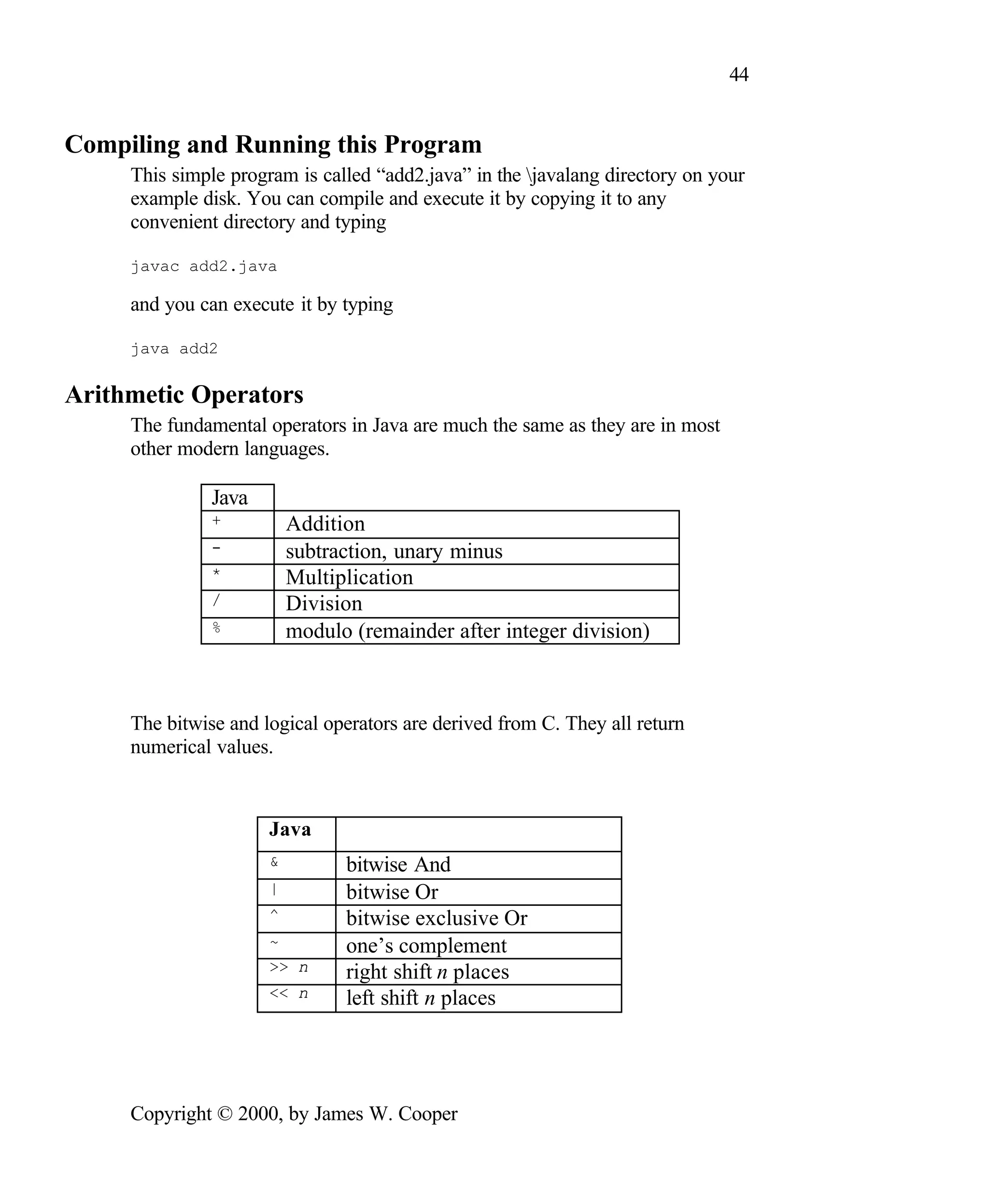 44 Compiling and Running this Program This simple program is called “add2.java” in the javalang directory on your example disk. You can compile and execute it by copying it to any convenient directory and typing javac add2.java and you can execute it by typing java add2 Arithmetic Operators The fundamental operators in Java are much the same as they are in most other modern languages. Java + Addition - subtraction, unary minus * Multiplication / Division % modulo (remainder after integer division) The bitwise and logical operators are derived from C. They all return numerical values. Java & bitwise And | bitwise Or ^ bitwise exclusive Or ~ one’s complement >> n right shift n places << n left shift n places Copyright © 2000, by James W. Cooper 