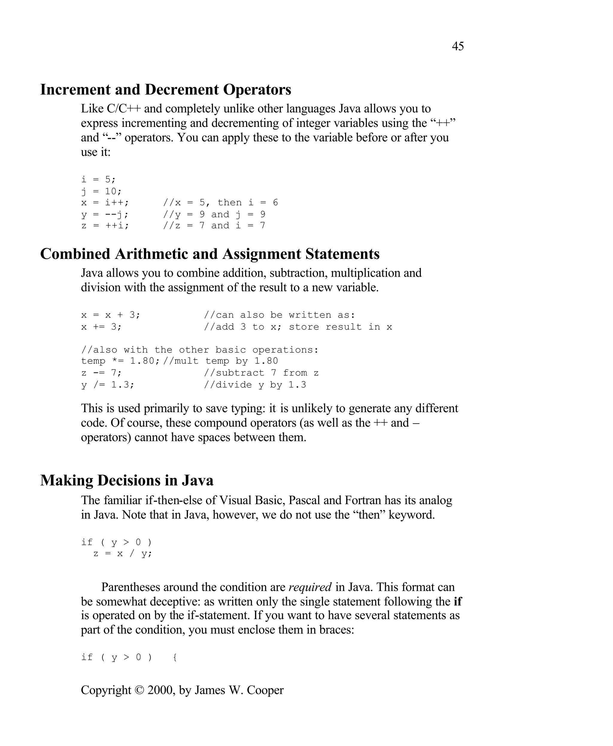 45 Increment and Decrement Operators Like C/C++ and completely unlike other languages Java allows you to express incrementing and decrementing of integer variables using the “++” and “--” operators. You can apply these to the variable before or after you use it: i = 5; j = 10; x = i++; //x = 5, then i = 6 y = --j; //y = 9 and j = 9 z = ++i; //z = 7 and i = 7 Combined Arithmetic and Assignment Statements Java allows you to combine addition, subtraction, multiplication and division with the assignment of the result to a new variable. x = x + 3; //can also be written as: x += 3; //add 3 to x; store result in x //also with the other basic operations: temp *= 1.80; //mult temp by 1.80 z -= 7; //subtract 7 from z y /= 1.3; //divide y by 1.3 This is used primarily to save typing: it is unlikely to generate any different code. Of course, these compound operators (as well as the ++ and – operators) cannot have spaces between them. Making Decisions in Java The familiar if-then-else of Visual Basic, Pascal and Fortran has its analog in Java. Note that in Java, however, we do not use the “then” keyword. if ( y > 0 ) z = x / y; Parentheses around the condition are required in Java. This format can be somewhat deceptive: as written only the single statement following the if is operated on by the if-statement. If you want to have several statements as part of the condition, you must enclose them in braces: if ( y > 0 ) { Copyright © 2000, by James W. Cooper 