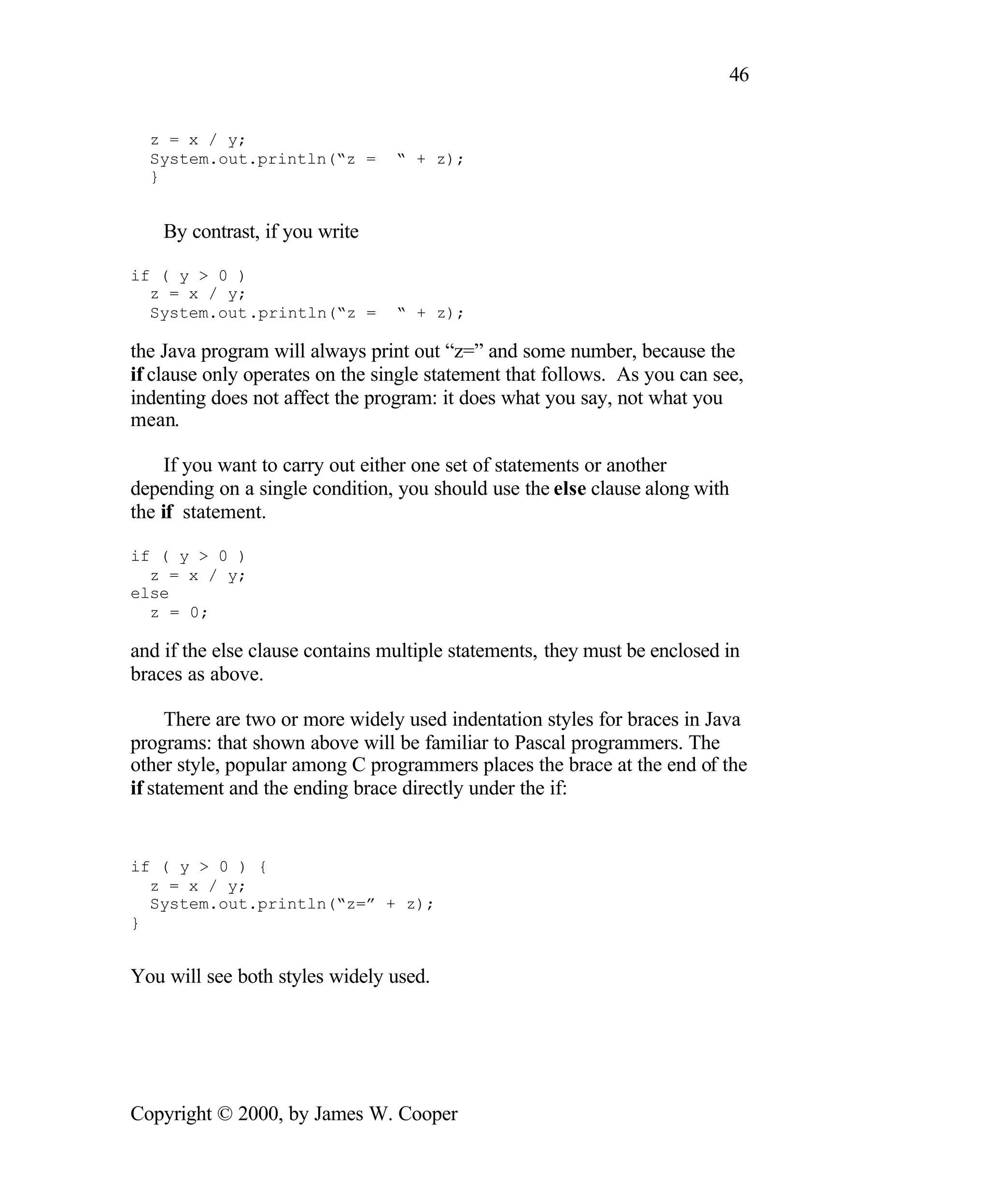 46 z = x / y; System.out.println(“z = “ + z); } By contrast, if you write if ( y > 0 ) z = x / y; System.out.println(“z = “ + z); the Java program will always print out “z=” and some number, because the if clause only operates on the single statement that follows. As you can see, indenting does not affect the program: it does what you say, not what you mean. If you want to carry out either one set of statements or another depending on a single condition, you should use the else clause along with the if statement. if ( y > 0 ) z = x / y; else z = 0; and if the else clause contains multiple statements, they must be enclosed in braces as above. There are two or more widely used indentation styles for braces in Java programs: that shown above will be familiar to Pascal programmers. The other style, popular among C programmers places the brace at the end of the if statement and the ending brace directly under the if: if ( y > 0 ) { z = x / y; System.out.println(“z=” + z); } You will see both styles widely used. Copyright © 2000, by James W. Cooper 