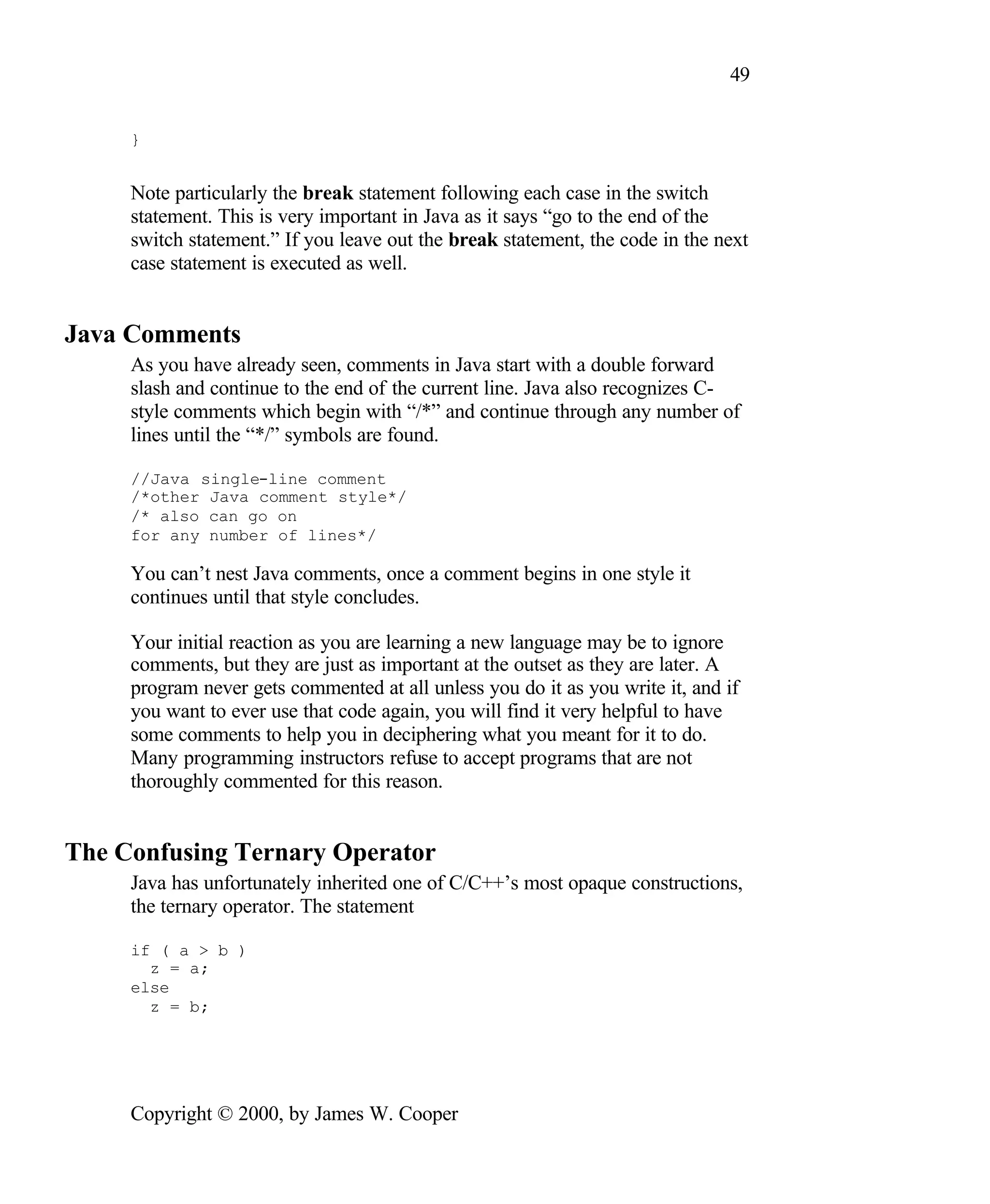 49 } Note particularly the break statement following each case in the switch statement. This is very important in Java as it says “go to the end of the switch statement.” If you leave out the break statement, the code in the next case statement is executed as well. Java Comments As you have already seen, comments in Java start with a double forward slash and continue to the end of the current line. Java also recognizes C- style comments which begin with “/*” and continue through any number of lines until the “*/” symbols are found. //Java single-line comment /*other Java comment style*/ /* also can go on for any number of lines*/ You can’t nest Java comments, once a comment begins in one style it continues until that style concludes. Your initial reaction as you are learning a new language may be to ignore comments, but they are just as important at the outset as they are later. A program never gets commented at all unless you do it as you write it, and if you want to ever use that code again, you will find it very helpful to have some comments to help you in deciphering what you meant for it to do. Many programming instructors refuse to accept programs that are not thoroughly commented for this reason. The Confusing Ternary Operator Java has unfortunately inherited one of C/C++’s most opaque constructions, the ternary operator. The statement if ( a > b ) z = a; else z = b; Copyright © 2000, by James W. Cooper 
