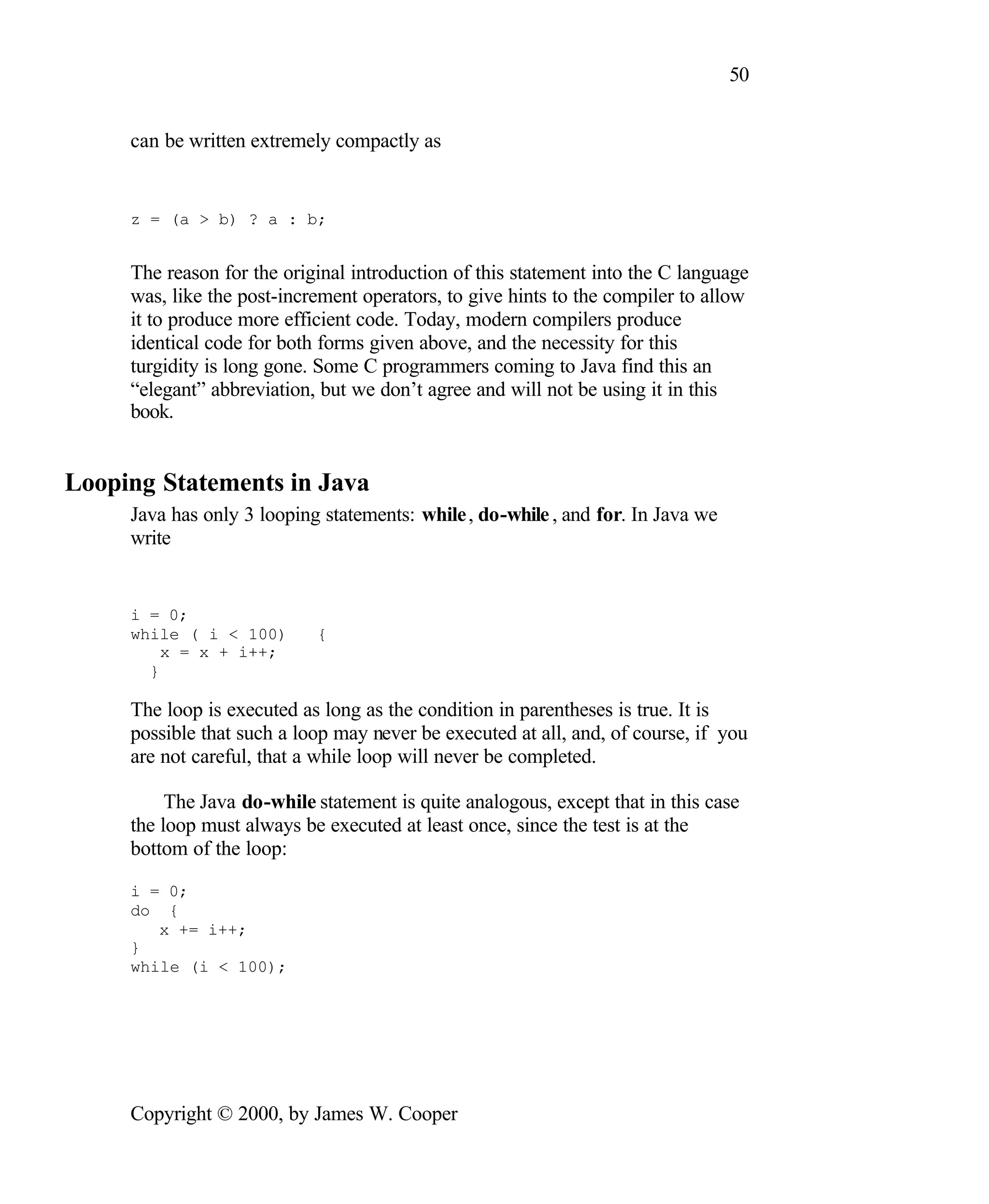 50 can be written extremely compactly as z = (a > b) ? a : b; The reason for the original introduction of this statement into the C language was, like the post-increment operators, to give hints to the compiler to allow it to produce more efficient code. Today, modern compilers produce identical code for both forms given above, and the necessity for this turgidity is long gone. Some C programmers coming to Java find this an “elegant” abbreviation, but we don’t agree and will not be using it in this book. Looping Statements in Java Java has only 3 looping statements: while , do-while , and for. In Java we write i = 0; while ( i < 100) { x = x + i++; } The loop is executed as long as the condition in parentheses is true. It is possible that such a loop may never be executed at all, and, of course, if you are not careful, that a while loop will never be completed. The Java do-while statement is quite analogous, except that in this case the loop must always be executed at least once, since the test is at the bottom of the loop: i = 0; do { x += i++; } while (i < 100); Copyright © 2000, by James W. Cooper 