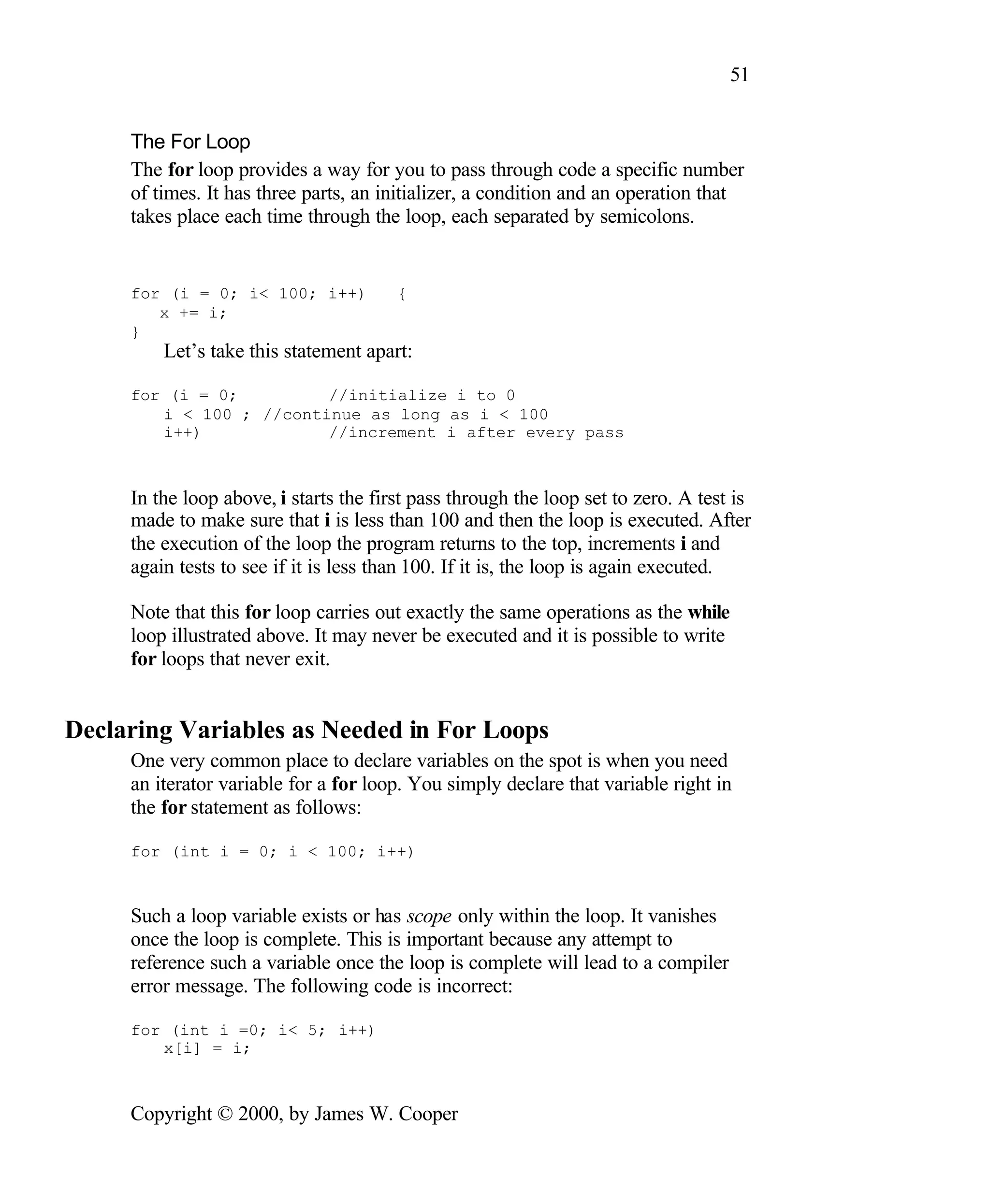 51 The For Loop The for loop provides a way for you to pass through code a specific number of times. It has three parts, an initializer, a condition and an operation that takes place each time through the loop, each separated by semicolons. for (i = 0; i< 100; i++) { x += i; } Let’s take this statement apart: for (i = 0; //initialize i to 0 i < 100 ; //continue as long as i < 100 i++) //increment i after every pass In the loop above, i starts the first pass through the loop set to zero. A test is made to make sure that i is less than 100 and then the loop is executed. After the execution of the loop the program returns to the top, increments i and again tests to see if it is less than 100. If it is, the loop is again executed. Note that this for loop carries out exactly the same operations as the while loop illustrated above. It may never be executed and it is possible to write for loops that never exit. Declaring Variables as Needed in For Loops One very common place to declare variables on the spot is when you need an iterator variable for a for loop. You simply declare that variable right in the for statement as follows: for (int i = 0; i < 100; i++) Such a loop variable exists or has scope only within the loop. It vanishes once the loop is complete. This is important because any attempt to reference such a variable once the loop is complete will lead to a compiler error message. The following code is incorrect: for (int i =0; i< 5; i++) x[i] = i; Copyright © 2000, by James W. Cooper 