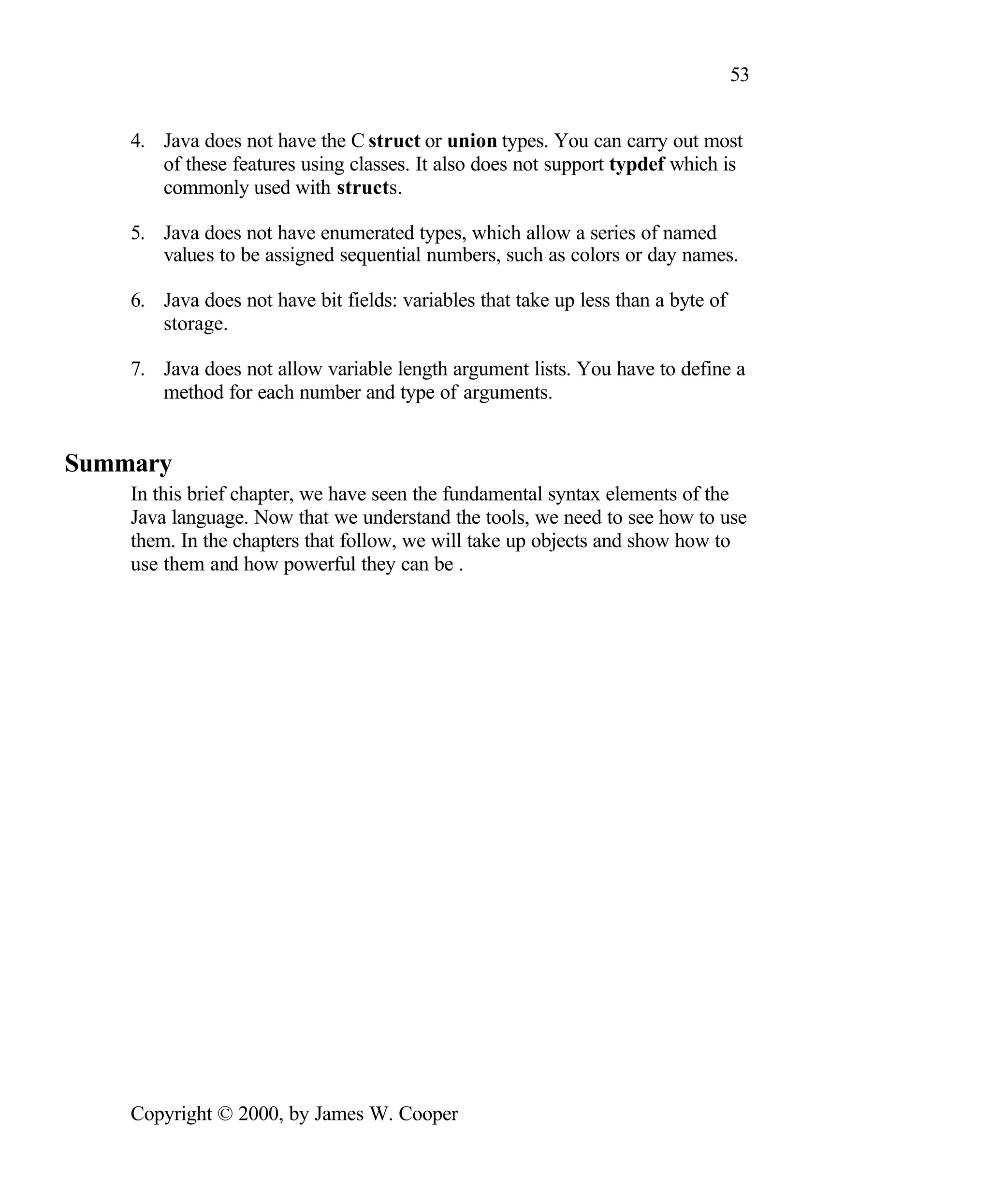 53 4. Java does not have the C struct or union types. You can carry out most of these features using classes. It also does not support typdef which is commonly used with structs. 5. Java does not have enumerated types, which allow a series of named values to be assigned sequential numbers, such as colors or day names. 6. Java does not have bit fields: variables that take up less than a byte of storage. 7. Java does not allow variable length argument lists. You have to define a method for each number and type of arguments. Summary In this brief chapter, we have seen the fundamental syntax elements of the Java language. Now that we understand the tools, we need to see how to use them. In the chapters that follow, we will take up objects and show how to use them and how powerful they can be . Copyright © 2000, by James W. Cooper 