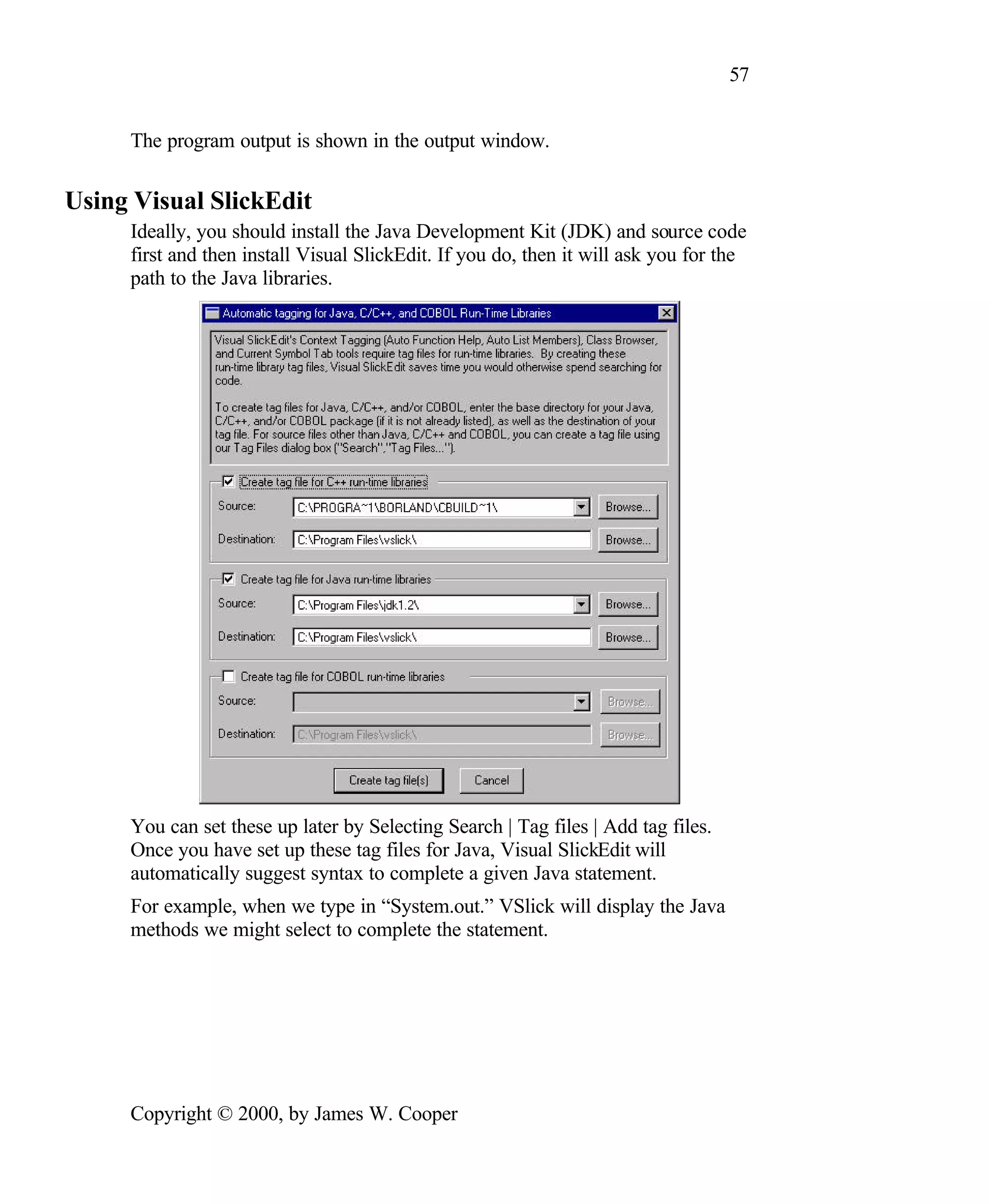 57 The program output is shown in the output window. Using Visual SlickEdit Ideally, you should install the Java Development Kit (JDK) and source code first and then install Visual SlickEdit. If you do, then it will ask you for the path to the Java libraries. You can set these up later by Selecting Search | Tag files | Add tag files. Once you have set up these tag files for Java, Visual SlickEdit will automatically suggest syntax to complete a given Java statement. For example, when we type in “System.out.” VSlick will display the Java methods we might select to complete the statement. Copyright © 2000, by James W. Cooper 