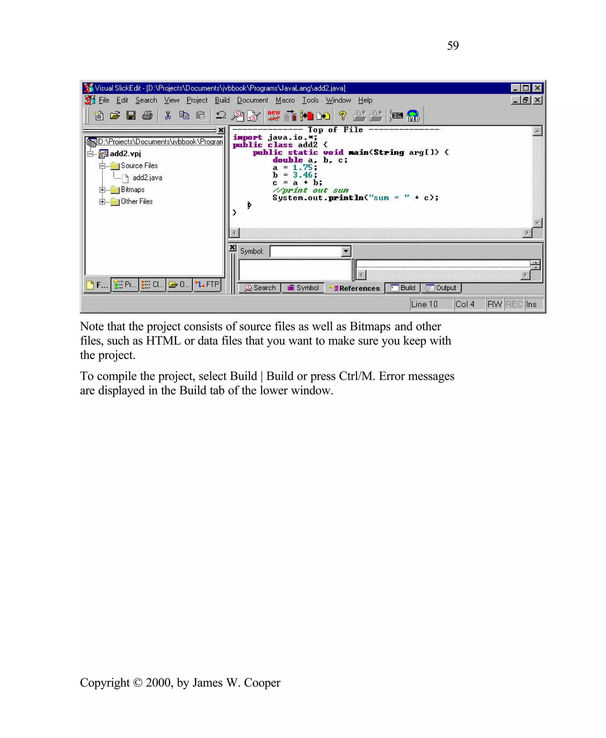 59 Note that the project consists of source files as well as Bitmaps and other files, such as HTML or data files that you want to make sure you keep with the project. To compile the project, select Build | Build or press Ctrl/M. Error messages are displayed in the Build tab of the lower window. Copyright © 2000, by James W. Cooper 