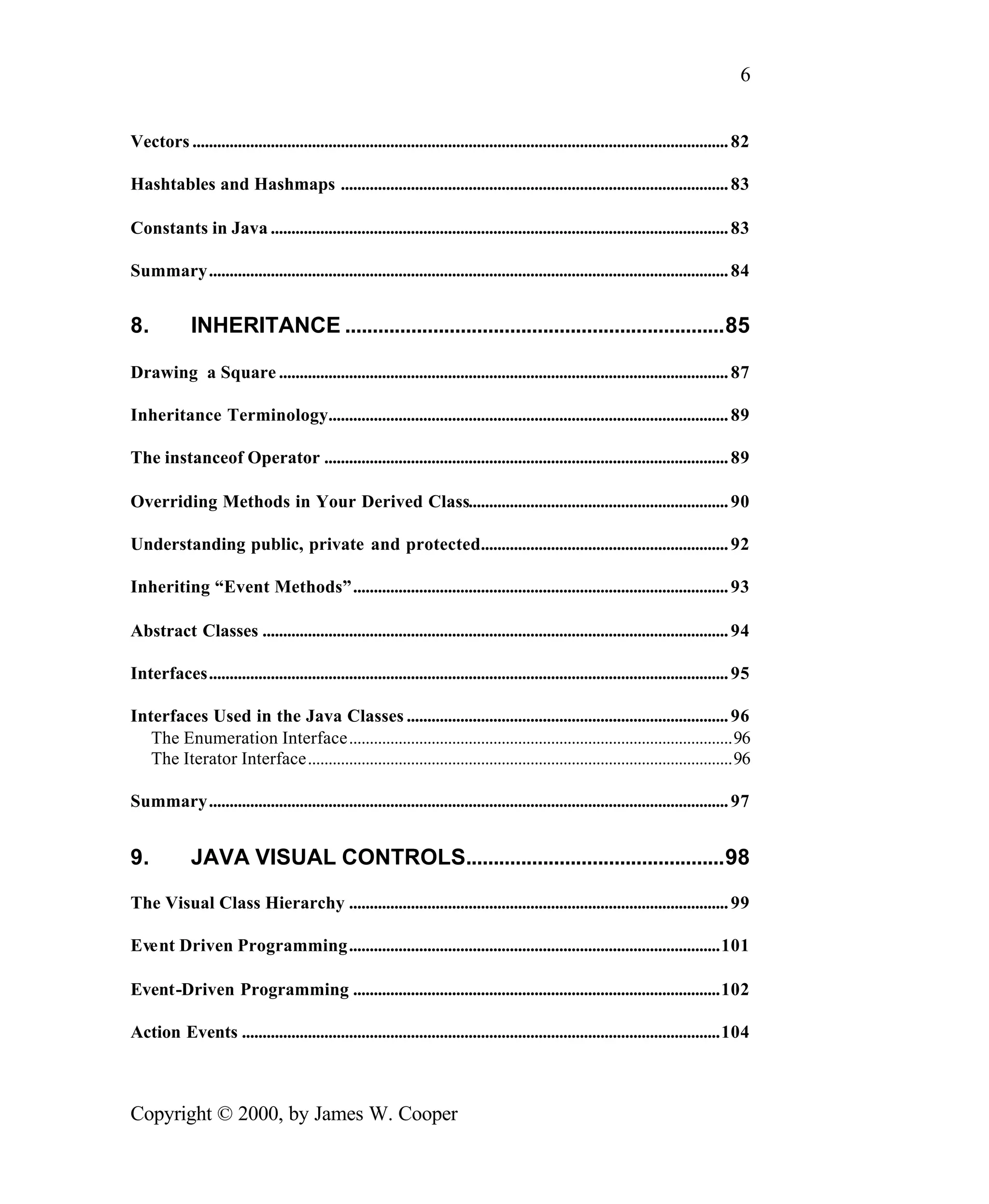 6 Vectors .................................................................................................................................. 82 Hashtables and Hashmaps .............................................................................................. 83 Constants in Java ............................................................................................................... 83 Summary.............................................................................................................................. 84 8. INHERITANCE .....................................................................85 Drawing a Square ............................................................................................................. 87 Inheritance Terminology................................................................................................. 89 The instanceof Operator .................................................................................................. 89 Overriding Methods in Your Derived Class............................................................... 90 Understanding public, private and protected............................................................ 92 Inheriting “Event Methods”........................................................................................... 93 Abstract Classes ................................................................................................................. 94 Interfaces.............................................................................................................................. 95 Interfaces Used in the Java Classes .............................................................................. 96 The Enumeration Interface.............................................................................................96 The Iterator Interface.......................................................................................................96 Summary.............................................................................................................................. 97 9. JAVA VISUAL CONTROLS...............................................98 The Visual Class Hierarchy ............................................................................................ 99 Event Driven Programming..........................................................................................101 Event-Driven Programming .........................................................................................102 Action Events ....................................................................................................................104 Copyright © 2000, by James W. Cooper 