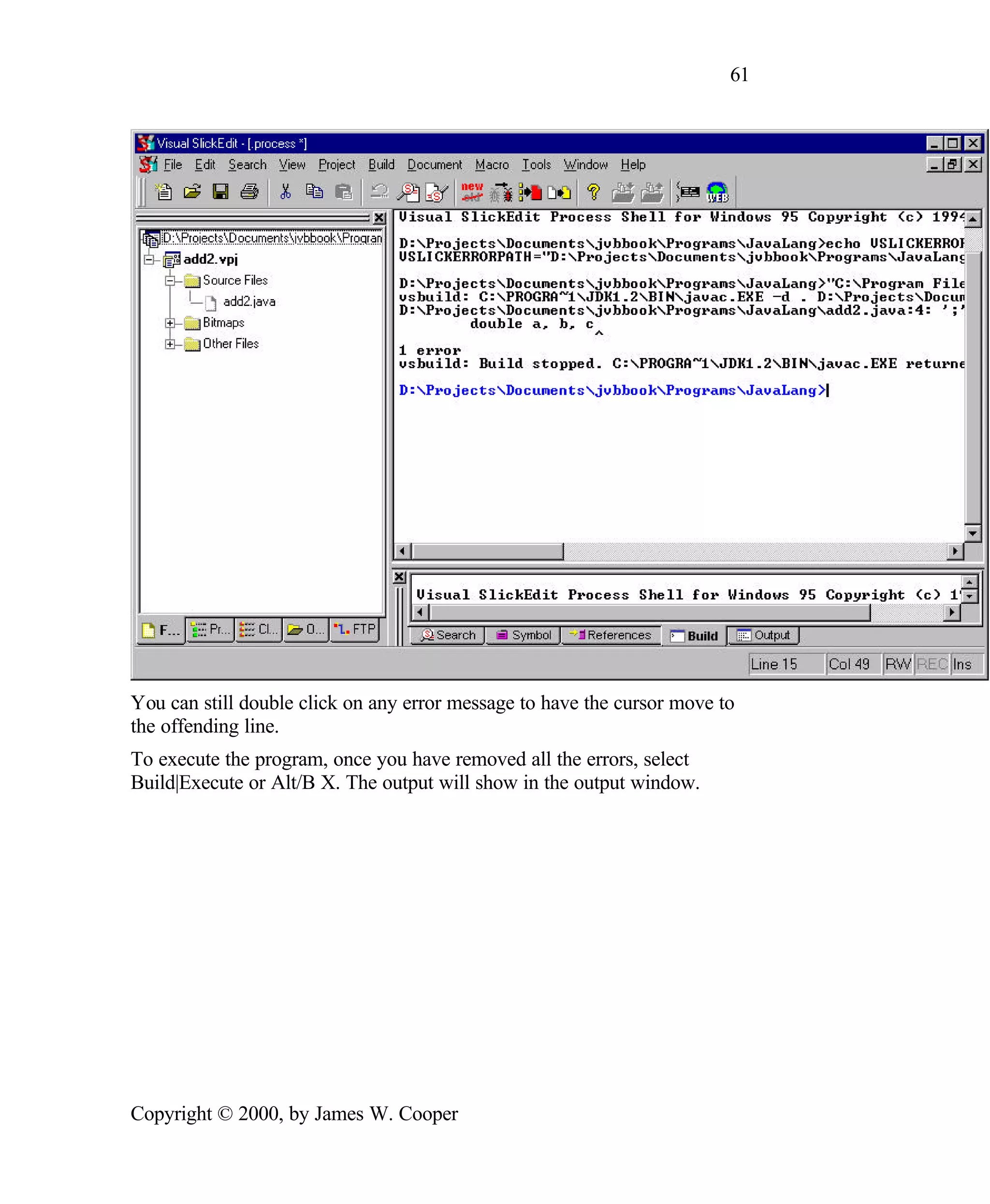 61 You can still double click on any error message to have the cursor move to the offending line. To execute the program, once you have removed all the errors, select Build|Execute or Alt/B X. The output will show in the output window. Copyright © 2000, by James W. Cooper 