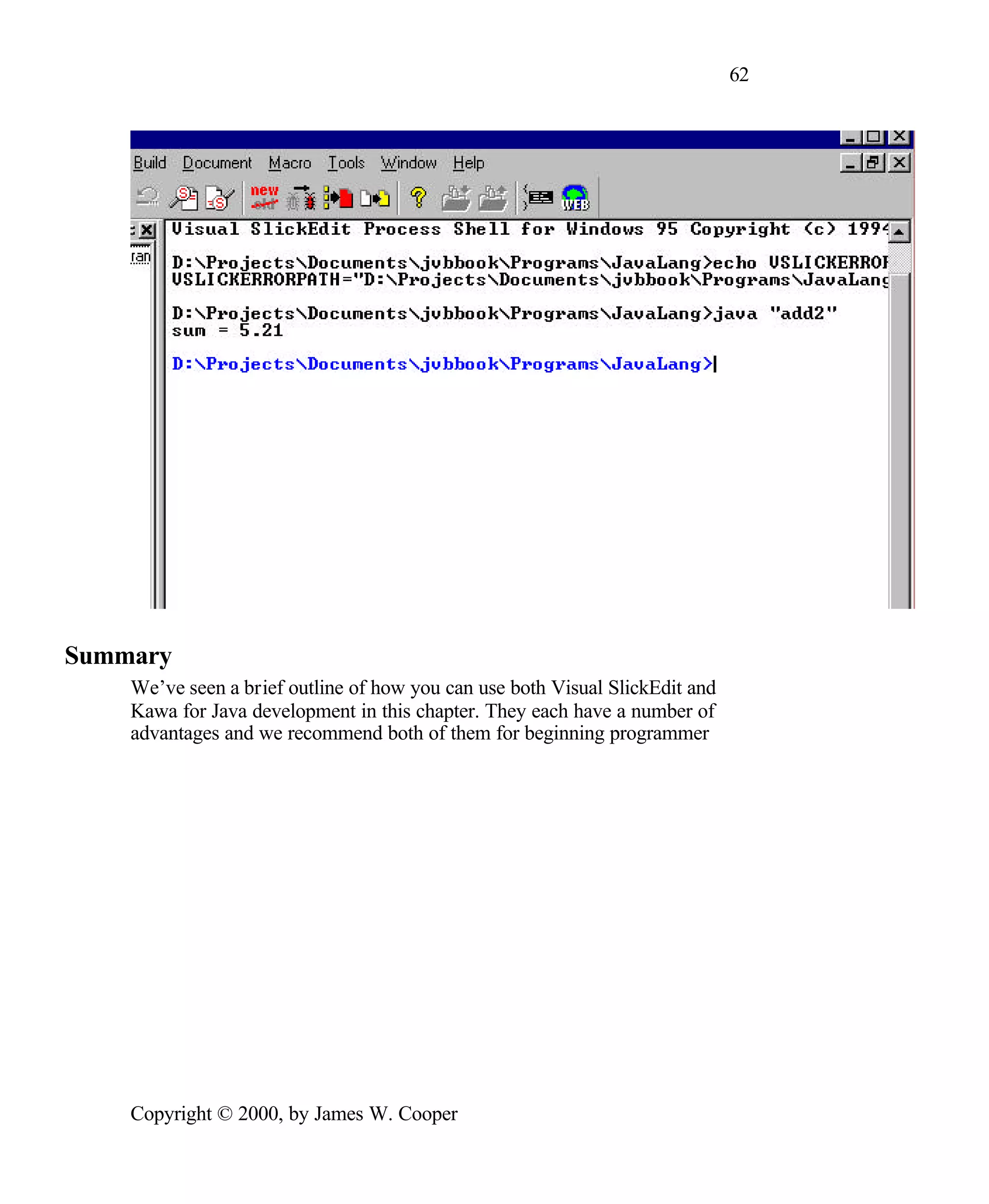 62 Summary We’ve seen a brief outline of how you can use both Visual SlickEdit and Kawa for Java development in this chapter. They each have a number of advantages and we recommend both of them for beginning programmer Copyright © 2000, by James W. Cooper 