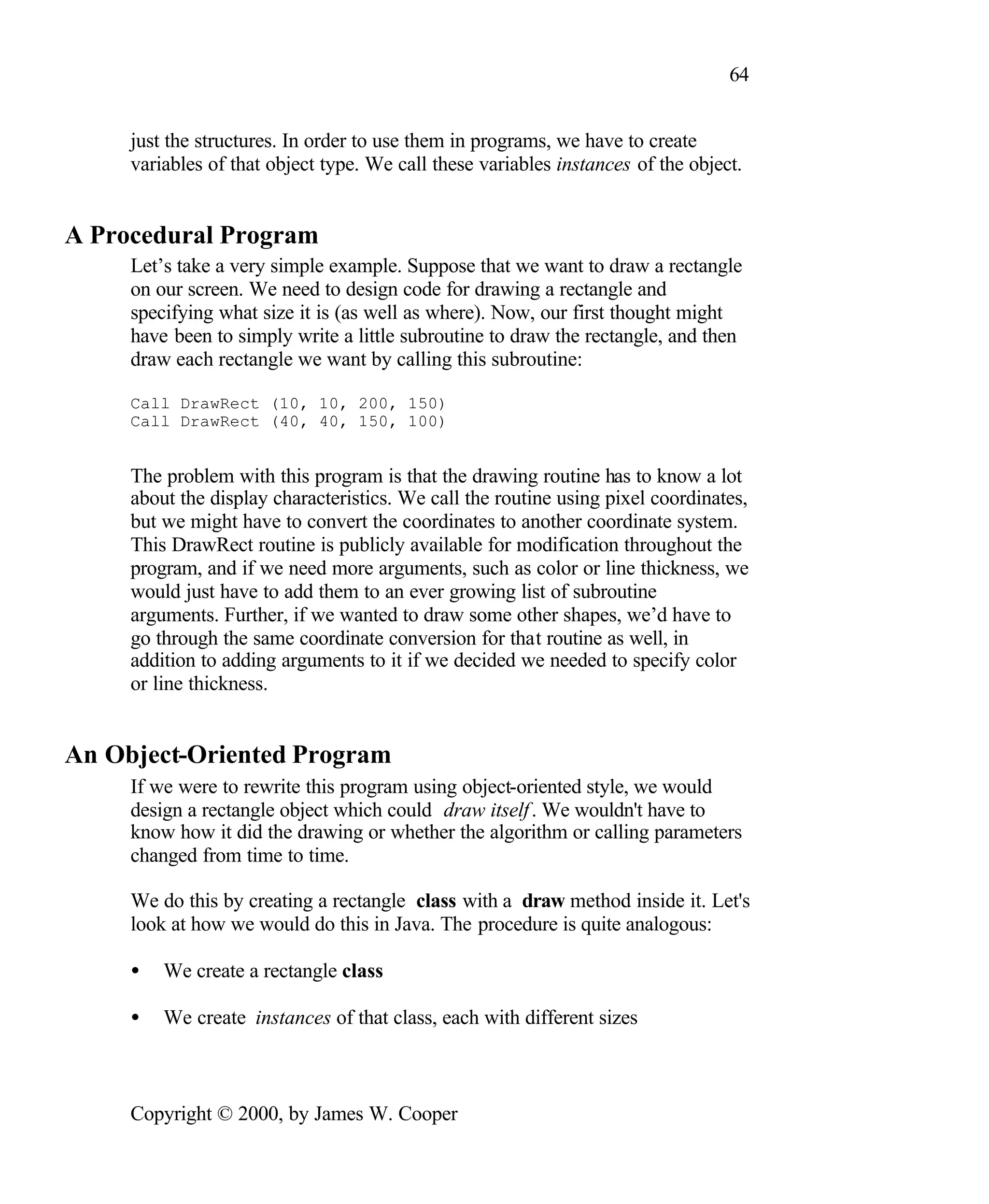 64 just the structures. In order to use them in programs, we have to create variables of that object type. We call these variables instances of the object. A Procedural Program Let’s take a very simple example. Suppose that we want to draw a rectangle on our screen. We need to design code for drawing a rectangle and specifying what size it is (as well as where). Now, our first thought might have been to simply write a little subroutine to draw the rectangle, and then draw each rectangle we want by calling this subroutine: Call DrawRect (10, 10, 200, 150) Call DrawRect (40, 40, 150, 100) The problem with this program is that the drawing routine has to know a lot about the display characteristics. We call the routine using pixel coordinates, but we might have to convert the coordinates to another coordinate system. This DrawRect routine is publicly available for modification throughout the program, and if we need more arguments, such as color or line thickness, we would just have to add them to an ever growing list of subroutine arguments. Further, if we wanted to draw some other shapes, we’d have to go through the same coordinate conversion for that routine as well, in addition to adding arguments to it if we decided we needed to specify color or line thickness. An Object-Oriented Program If we were to rewrite this program using object-oriented style, we would design a rectangle object which could draw itself . We wouldn't have to know how it did the drawing or whether the algorithm or calling parameters changed from time to time. We do this by creating a rectangle class with a draw method inside it. Let's look at how we would do this in Java. The procedure is quite analogous: • We create a rectangle class • We create instances of that class, each with different sizes Copyright © 2000, by James W. Cooper 