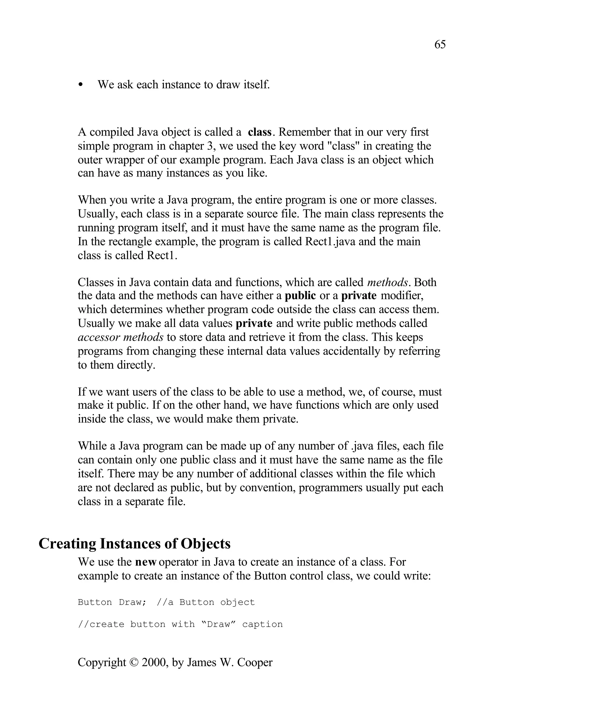 65 • We ask each instance to draw itself. A compiled Java object is called a class. Remember that in our very first simple program in chapter 3, we used the key word "class" in creating the outer wrapper of our example program. Each Java class is an object which can have as many instances as you like. When you write a Java program, the entire program is one or more classes. Usually, each class is in a separate source file. The main class represents the running program itself, and it must have the same name as the program file. In the rectangle example, the program is called Rect1.java and the main class is called Rect1. Classes in Java contain data and functions, which are called methods. Both the data and the methods can have either a public or a private modifier, which determines whether program code outside the class can access them. Usually we make all data values private and write public methods called accessor methods to store data and retrieve it from the class. This keeps programs from changing these internal data values accidentally by referring to them directly. If we want users of the class to be able to use a method, we, of course, must make it public. If on the other hand, we have functions which are only used inside the class, we would make them private. While a Java program can be made up of any number of .java files, each file can contain only one public class and it must have the same name as the file itself. There may be any number of additional classes within the file which are not declared as public, but by convention, programmers usually put each class in a separate file. Creating Instances of Objects We use the new operator in Java to create an instance of a class. For example to create an instance of the Button control class, we could write: Button Draw; //a Button object //create button with “Draw” caption Copyright © 2000, by James W. Cooper 