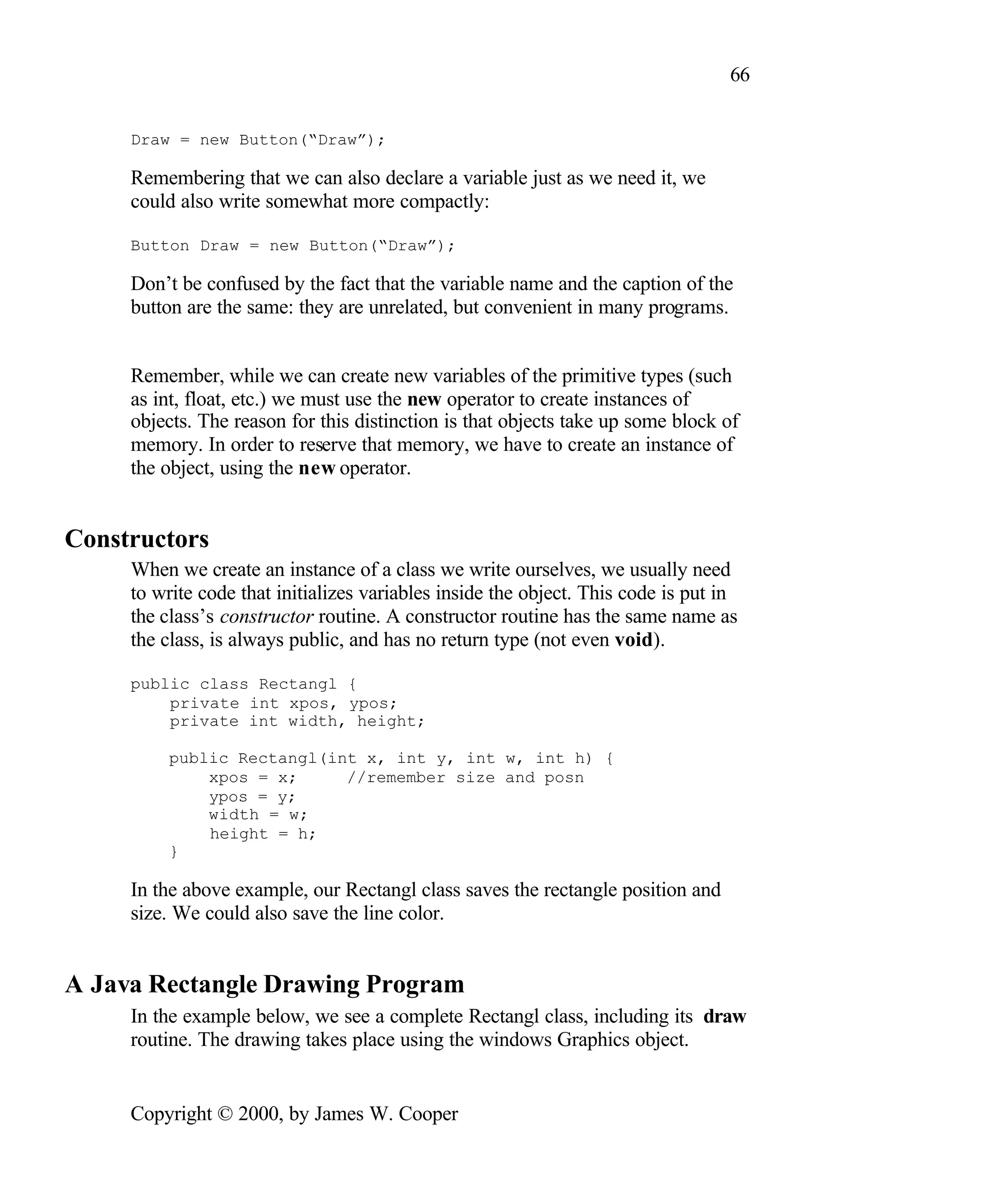 66 Draw = new Button(“Draw”); Remembering that we can also declare a variable just as we need it, we could also write somewhat more compactly: Button Draw = new Button(“Draw”); Don’t be confused by the fact that the variable name and the caption of the button are the same: they are unrelated, but convenient in many programs. Remember, while we can create new variables of the primitive types (such as int, float, etc.) we must use the new operator to create instances of objects. The reason for this distinction is that objects take up some block of memory. In order to reserve that memory, we have to create an instance of the object, using the new operator. Constructors When we create an instance of a class we write ourselves, we usually need to write code that initializes variables inside the object. This code is put in the class’s constructor routine. A constructor routine has the same name as the class, is always public, and has no return type (not even void). public class Rectangl { private int xpos, ypos; private int width, height; public Rectangl(int x, int y, int w, int h) { xpos = x; //remember size and posn ypos = y; width = w; height = h; } In the above example, our Rectangl class saves the rectangle position and size. We could also save the line color. A Java Rectangle Drawing Program In the example below, we see a complete Rectangl class, including its draw routine. The drawing takes place using the windows Graphics object. Copyright © 2000, by James W. Cooper 