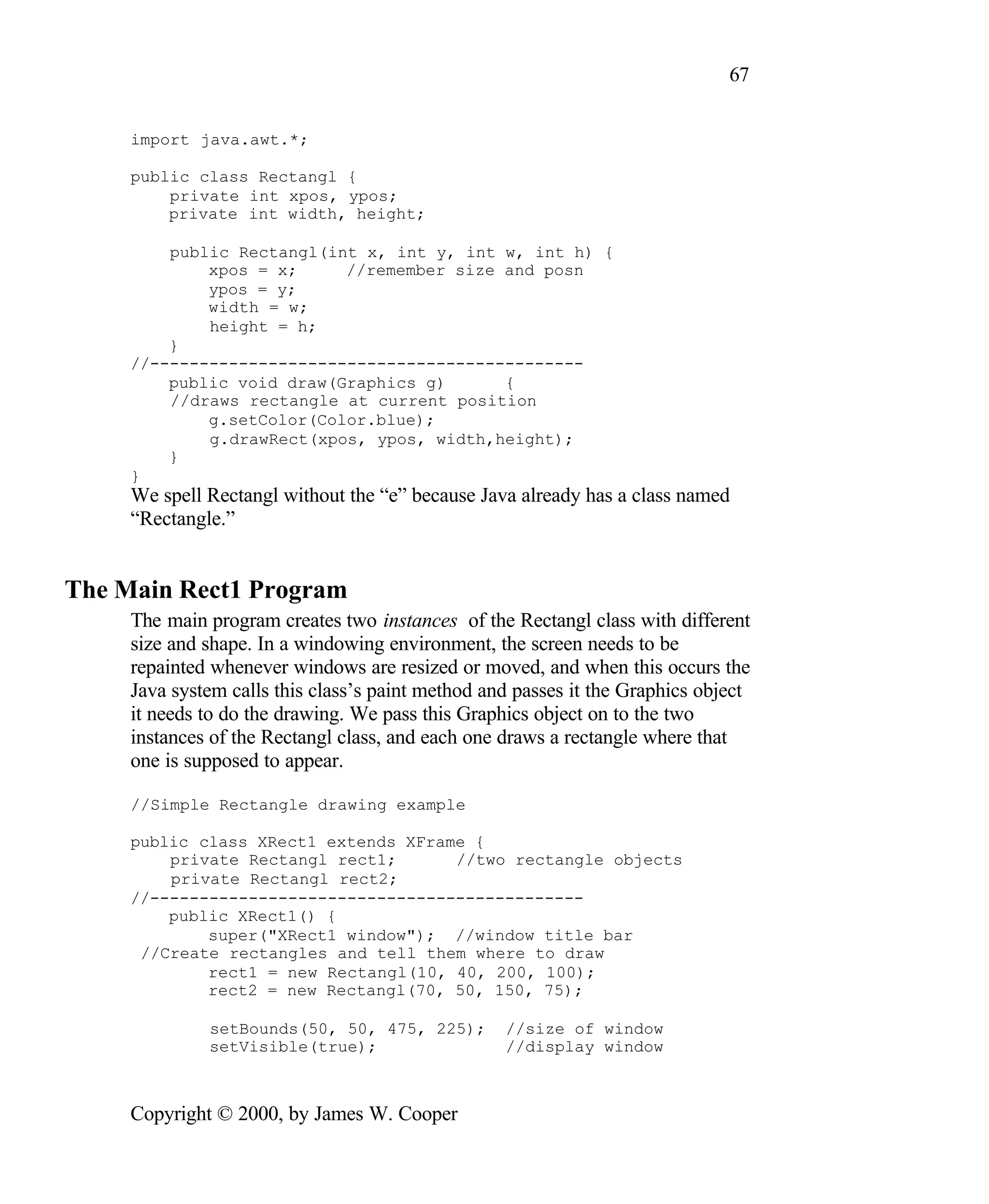 67 import java.awt.*; public class Rectangl { private int xpos, ypos; private int width, height; public Rectangl(int x, int y, int w, int h) { xpos = x; //remember size and posn ypos = y; width = w; height = h; } //-------------------------------------------- public void draw(Graphics g) { //draws rectangle at current position g.setColor(Color.blue); g.drawRect(xpos, ypos, width,height); } } We spell Rectangl without the “e” because Java already has a class named “Rectangle.” The Main Rect1 Program The main program creates two instances of the Rectangl class with different size and shape. In a windowing environment, the screen needs to be repainted whenever windows are resized or moved, and when this occurs the Java system calls this class’s paint method and passes it the Graphics object it needs to do the drawing. We pass this Graphics object on to the two instances of the Rectangl class, and each one draws a rectangle where that one is supposed to appear. //Simple Rectangle drawing example public class XRect1 extends XFrame { private Rectangl rect1; //two rectangle objects private Rectangl rect2; //-------------------------------------------- public XRect1() { super("XRect1 window"); //window title bar //Create rectangles and tell them where to draw rect1 = new Rectangl(10, 40, 200, 100); rect2 = new Rectangl(70, 50, 150, 75); setBounds(50, 50, 475, 225); //size of window setVisible(true); //display window Copyright © 2000, by James W. Cooper 