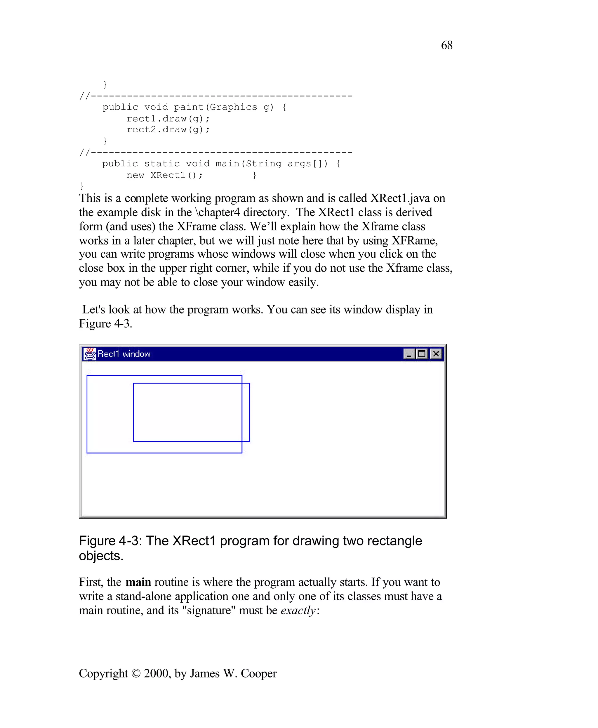 68 } //-------------------------------------------- public void paint(Graphics g) { rect1.draw(g); rect2.draw(g); } //-------------------------------------------- public static void main(String args[]) { new XRect1(); } } This is a complete working program as shown and is called XRect1.java on the example disk in the chapter4 directory. The XRect1 class is derived form (and uses) the XFrame class. We’ll explain how the Xframe class works in a later chapter, but we will just note here that by using XFRame, you can write programs whose windows will close when you click on the close box in the upper right corner, while if you do not use the Xframe class, you may not be able to close your window easily. Let's look at how the program works. You can see its window display in Figure 4-3. Figure 4-3: The XRect1 program for drawing two rectangle objects. First, the main routine is where the program actually starts. If you want to write a stand-alone application one and only one of its classes must have a main routine, and its "signature" must be exactly: Copyright © 2000, by James W. Cooper 