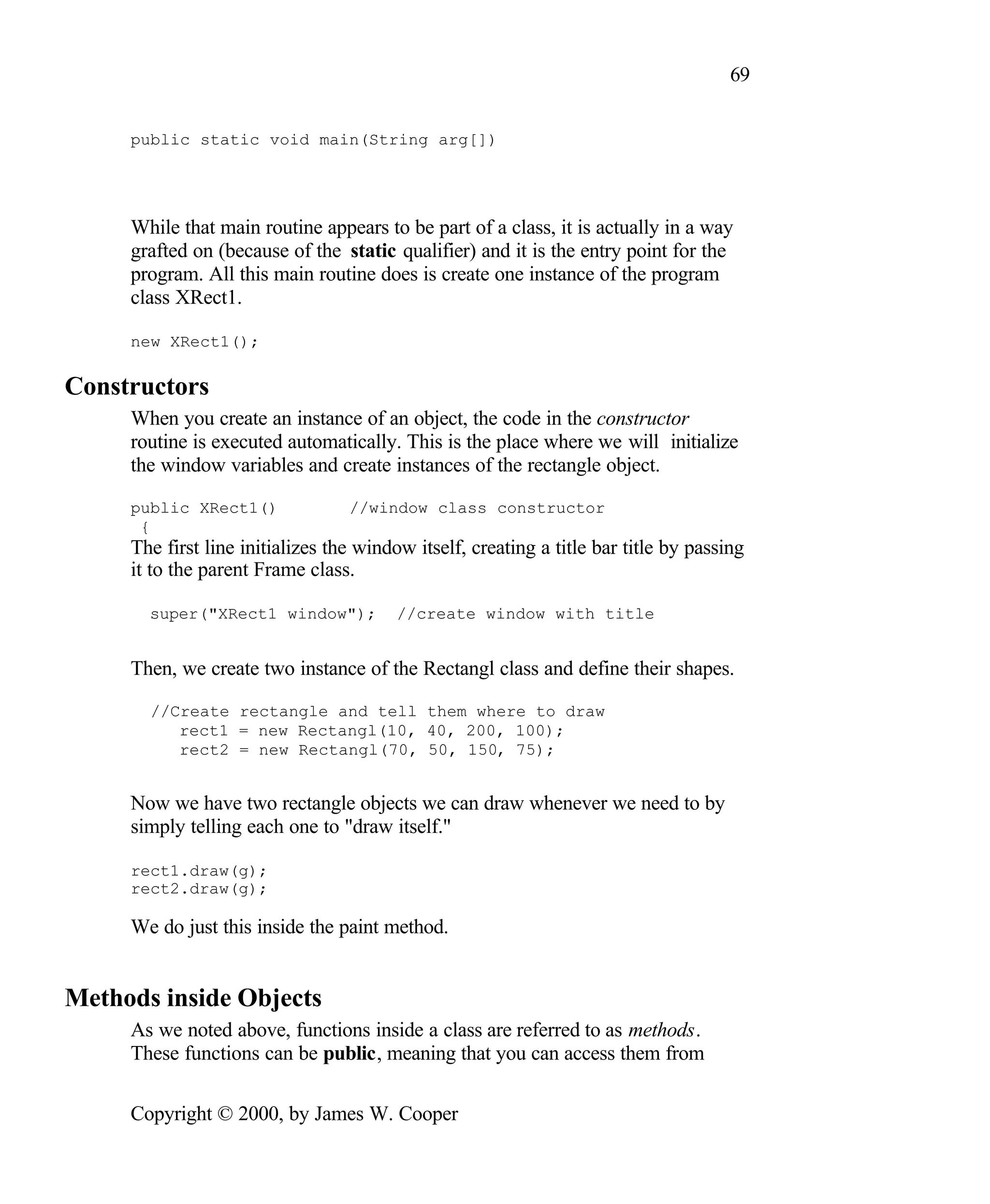69 public static void main(String arg[]) While that main routine appears to be part of a class, it is actually in a way grafted on (because of the static qualifier) and it is the entry point for the program. All this main routine does is create one instance of the program class XRect1. new XRect1(); Constructors When you create an instance of an object, the code in the constructor routine is executed automatically. This is the place where we will initialize the window variables and create instances of the rectangle object. public XRect1() //window class constructor { The first line initializes the window itself, creating a title bar title by passing it to the parent Frame class. super("XRect1 window"); //create window with title Then, we create two instance of the Rectangl class and define their shapes. //Create rectangle and tell them where to draw rect1 = new Rectangl(10, 40, 200, 100); rect2 = new Rectangl(70, 50, 150, 75); Now we have two rectangle objects we can draw whenever we need to by simply telling each one to "draw itself." rect1.draw(g); rect2.draw(g); We do just this inside the paint method. Methods inside Objects As we noted above, functions inside a class are referred to as methods. These functions can be public, meaning that you can access them from Copyright © 2000, by James W. Cooper 