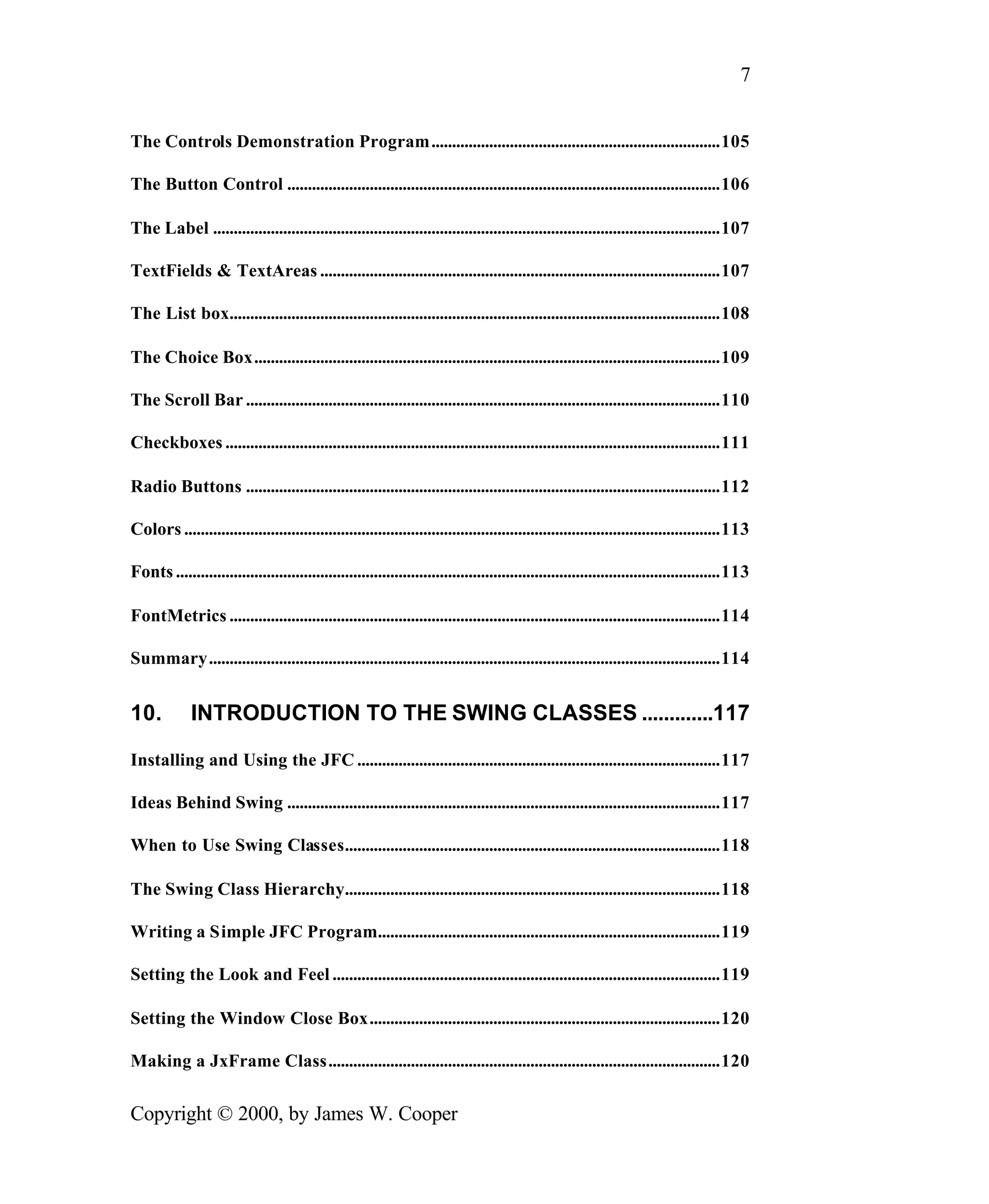 7 The Controls Demonstration Program......................................................................105 The Button Control .........................................................................................................106 The Label ...........................................................................................................................107 TextFields & TextAreas .................................................................................................107 The List box.......................................................................................................................108 The Choice Box.................................................................................................................109 The Scroll Bar ...................................................................................................................110 Checkboxes ........................................................................................................................111 Radio Buttons ...................................................................................................................112 Colors ..................................................................................................................................113 Fonts ....................................................................................................................................113 FontMetrics .......................................................................................................................114 Summary............................................................................................................................114 10. INTRODUCTION TO THE SWING CLASSES .............117 Installing and Using the JFC ........................................................................................117 Ideas Behind Swing .........................................................................................................117 When to Use Swing Classes...........................................................................................118 The Swing Class Hierarchy...........................................................................................118 Writing a Simple JFC Program...................................................................................119 Setting the Look and Feel ..............................................................................................119 Setting the Window Close Box.....................................................................................120 Making a JxFrame Class...............................................................................................120 Copyright © 2000, by James W. Cooper 