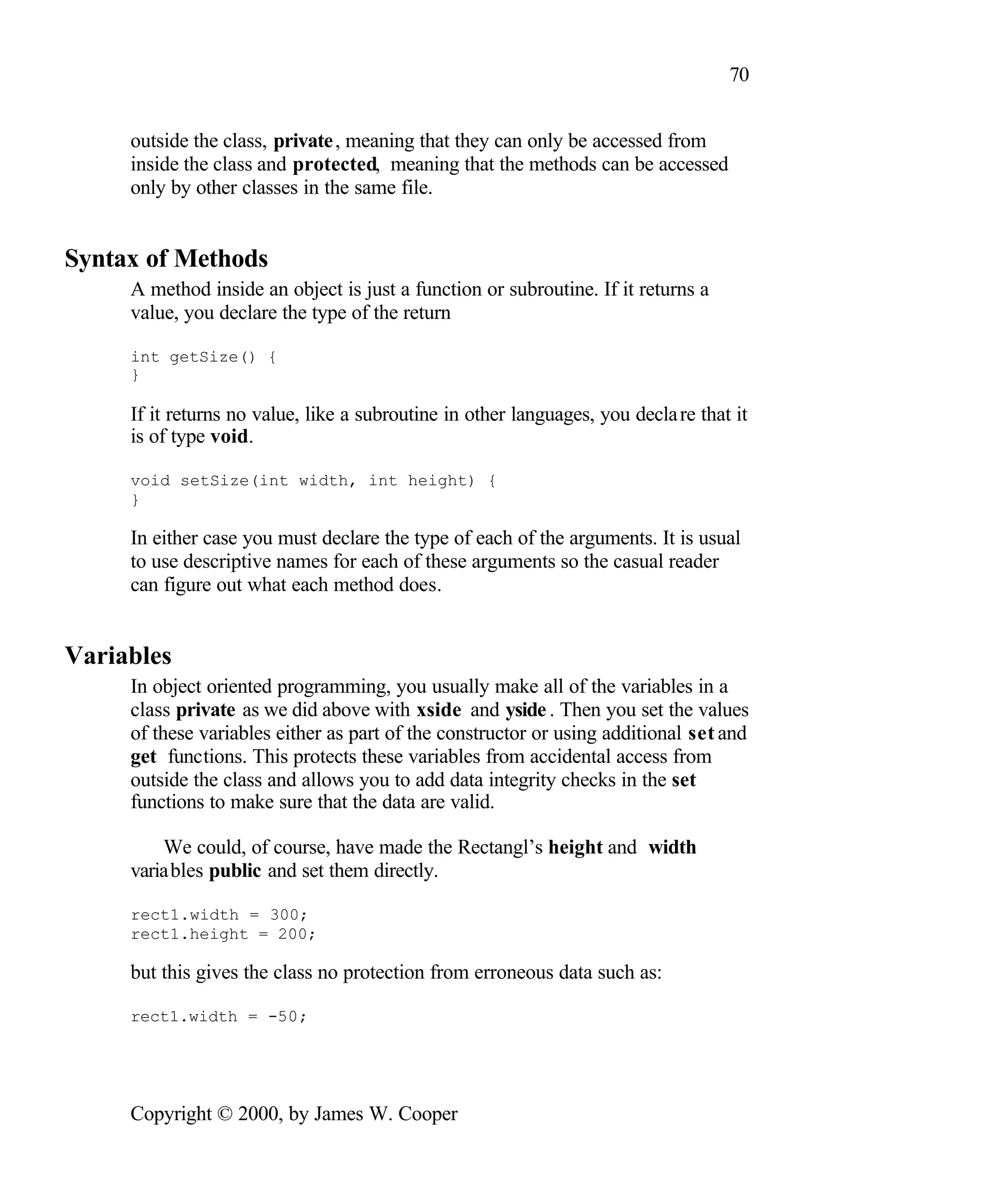 70 outside the class, private , meaning that they can only be accessed from inside the class and protected, meaning that the methods can be accessed only by other classes in the same file. Syntax of Methods A method inside an object is just a function or subroutine. If it returns a value, you declare the type of the return int getSize() { } If it returns no value, like a subroutine in other languages, you decla re that it is of type void. void setSize(int width, int height) { } In either case you must declare the type of each of the arguments. It is usual to use descriptive names for each of these arguments so the casual reader can figure out what each method does. Variables In object oriented programming, you usually make all of the variables in a class private as we did above with xside and yside . Then you set the values of these variables either as part of the constructor or using additional set and get functions. This protects these variables from accidental access from outside the class and allows you to add data integrity checks in the set functions to make sure that the data are valid. We could, of course, have made the Rectangl’s height and width variables public and set them directly. rect1.width = 300; rect1.height = 200; but this gives the class no protection from erroneous data such as: rect1.width = -50; Copyright © 2000, by James W. Cooper 