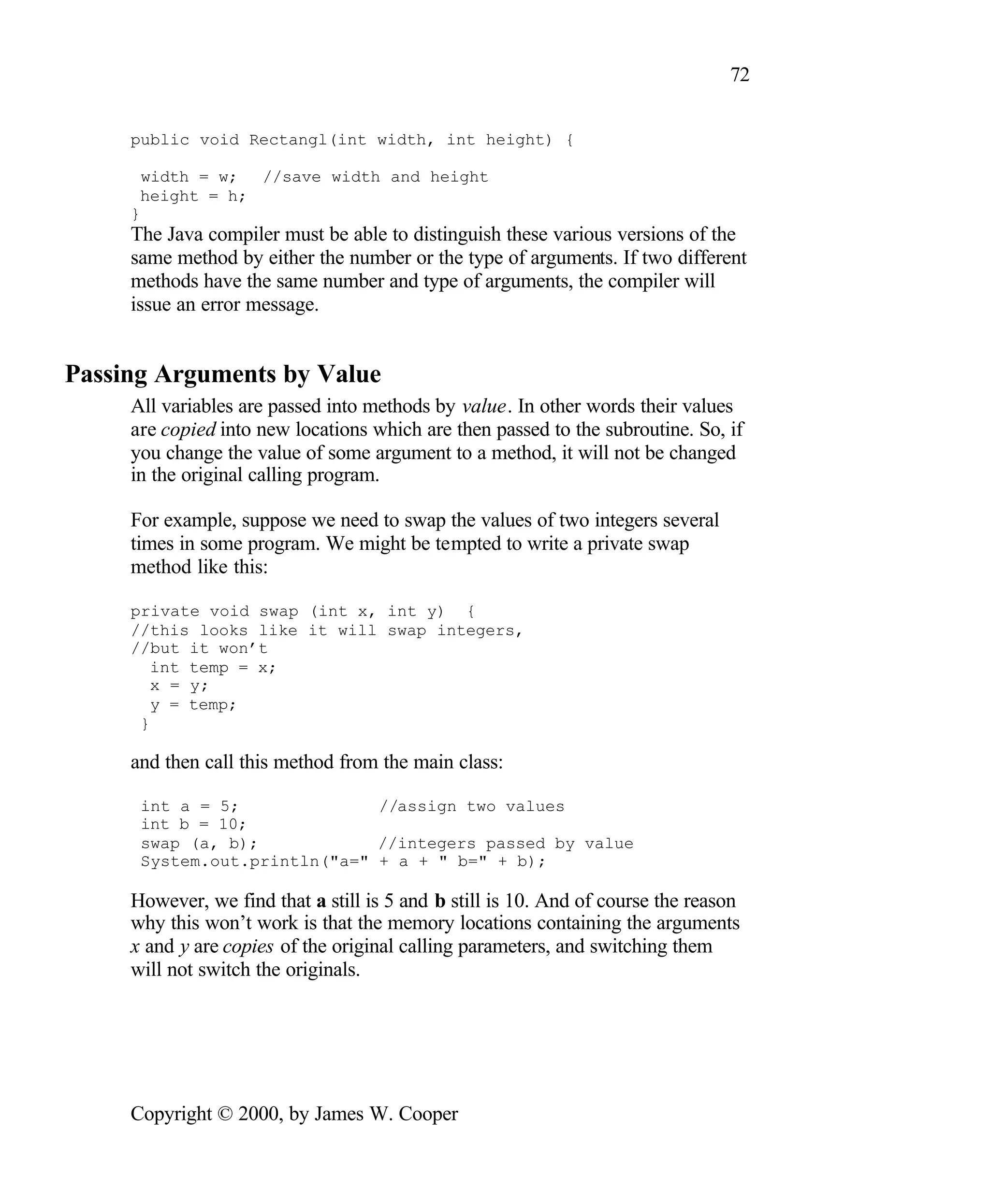 72 public void Rectangl(int width, int height) { width = w; //save width and height height = h; } The Java compiler must be able to distinguish these various versions of the same method by either the number or the type of arguments. If two different methods have the same number and type of arguments, the compiler will issue an error message. Passing Arguments by Value All variables are passed into methods by value. In other words their values are copied into new locations which are then passed to the subroutine. So, if you change the value of some argument to a method, it will not be changed in the original calling program. For example, suppose we need to swap the values of two integers several times in some program. We might be tempted to write a private swap method like this: private void swap (int x, int y) { //this looks like it will swap integers, //but it won’t int temp = x; x = y; y = temp; } and then call this method from the main class: int a = 5; //assign two values int b = 10; swap (a, b); //integers passed by value System.out.println("a=" + a + " b=" + b); However, we find that a still is 5 and b still is 10. And of course the reason why this won’t work is that the memory locations containing the arguments x and y are copies of the original calling parameters, and switching them will not switch the originals. Copyright © 2000, by James W. Cooper 