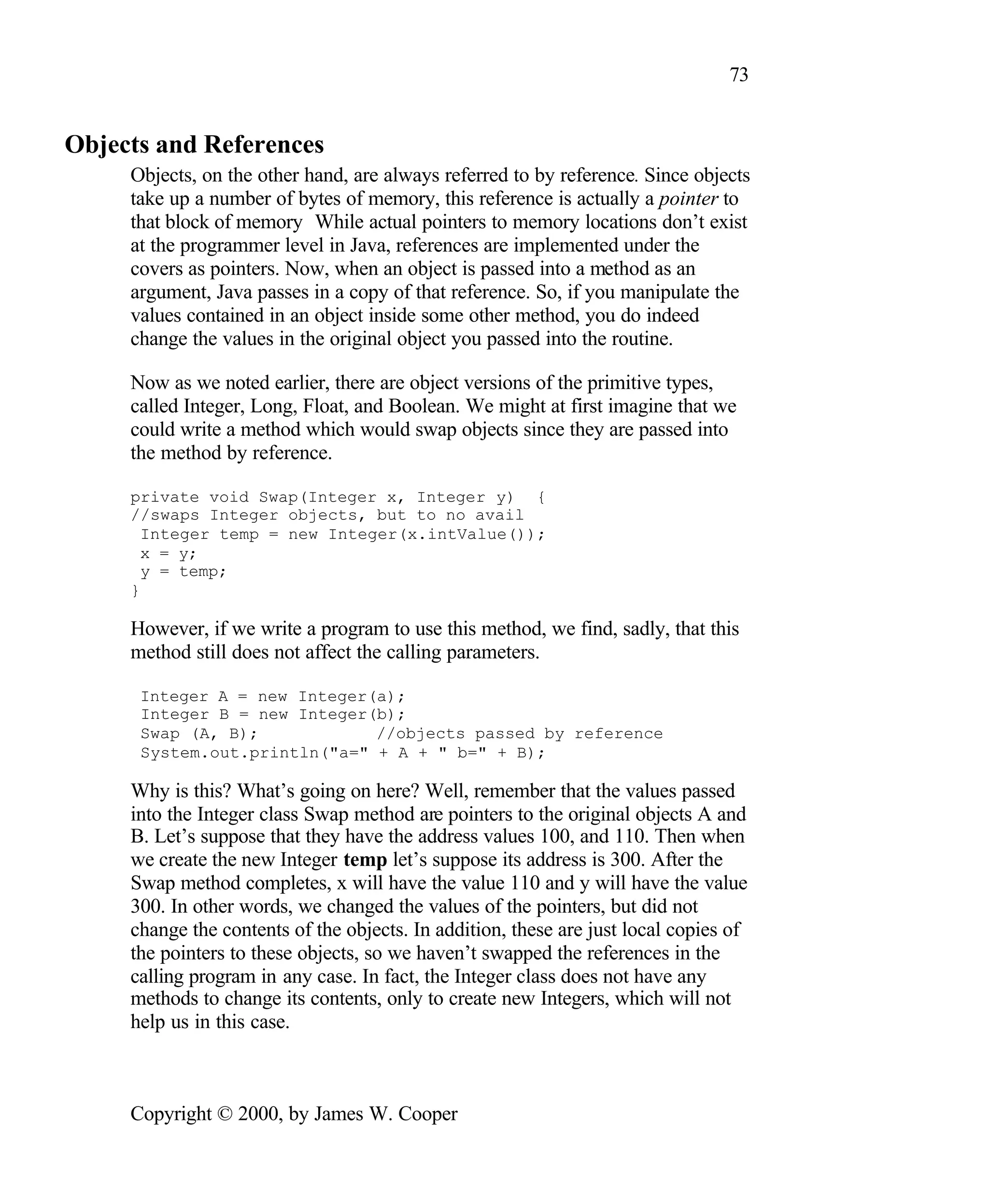 73 Objects and References Objects, on the other hand, are always referred to by reference. Since objects take up a number of bytes of memory, this reference is actually a pointer to that block of memory While actual pointers to memory locations don’t exist at the programmer level in Java, references are implemented under the covers as pointers. Now, when an object is passed into a method as an argument, Java passes in a copy of that reference. So, if you manipulate the values contained in an object inside some other method, you do indeed change the values in the original object you passed into the routine. Now as we noted earlier, there are object versions of the primitive types, called Integer, Long, Float, and Boolean. We might at first imagine that we could write a method which would swap objects since they are passed into the method by reference. private void Swap(Integer x, Integer y) { //swaps Integer objects, but to no avail Integer temp = new Integer(x.intValue()); x = y; y = temp; } However, if we write a program to use this method, we find, sadly, that this method still does not affect the calling parameters. Integer A = new Integer(a); Integer B = new Integer(b); Swap (A, B); //objects passed by reference System.out.println("a=" + A + " b=" + B); Why is this? What’s going on here? Well, remember that the values passed into the Integer class Swap method are pointers to the original objects A and B. Let’s suppose that they have the address values 100, and 110. Then when we create the new Integer temp let’s suppose its address is 300. After the Swap method completes, x will have the value 110 and y will have the value 300. In other words, we changed the values of the pointers, but did not change the contents of the objects. In addition, these are just local copies of the pointers to these objects, so we haven’t swapped the references in the calling program in any case. In fact, the Integer class does not have any methods to change its contents, only to create new Integers, which will not help us in this case. Copyright © 2000, by James W. Cooper 