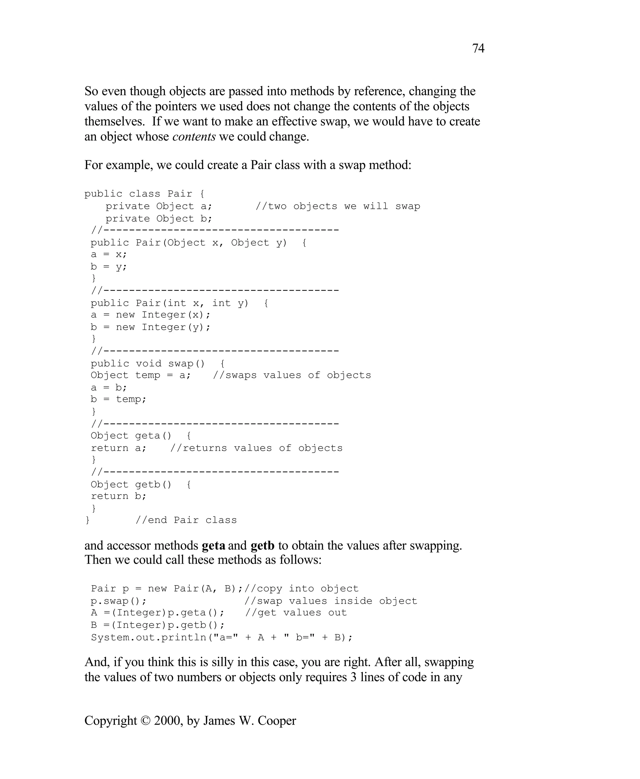 74 So even though objects are passed into methods by reference, changing the values of the pointers we used does not change the contents of the objects themselves. If we want to make an effective swap, we would have to create an object whose contents we could change. For example, we could create a Pair class with a swap method: public class Pair { private Object a; //two objects we will swap private Object b; //------------------------------------- public Pair(Object x, Object y) { a = x; b = y; } //------------------------------------- public Pair(int x, int y) { a = new Integer(x); b = new Integer(y); } //------------------------------------- public void swap() { Object temp = a; //swaps values of objects a = b; b = temp; } //------------------------------------- Object geta() { return a; //returns values of objects } //------------------------------------- Object getb() { return b; } } //end Pair class and accessor methods geta and getb to obtain the values after swapping. Then we could call these methods as follows: Pair p = new Pair(A, B);//copy into object p.swap(); //swap values inside object A =(Integer)p.geta(); //get values out B =(Integer)p.getb(); System.out.println("a=" + A + " b=" + B); And, if you think this is silly in this case, you are right. After all, swapping the values of two numbers or objects only requires 3 lines of code in any Copyright © 2000, by James W. Cooper 
