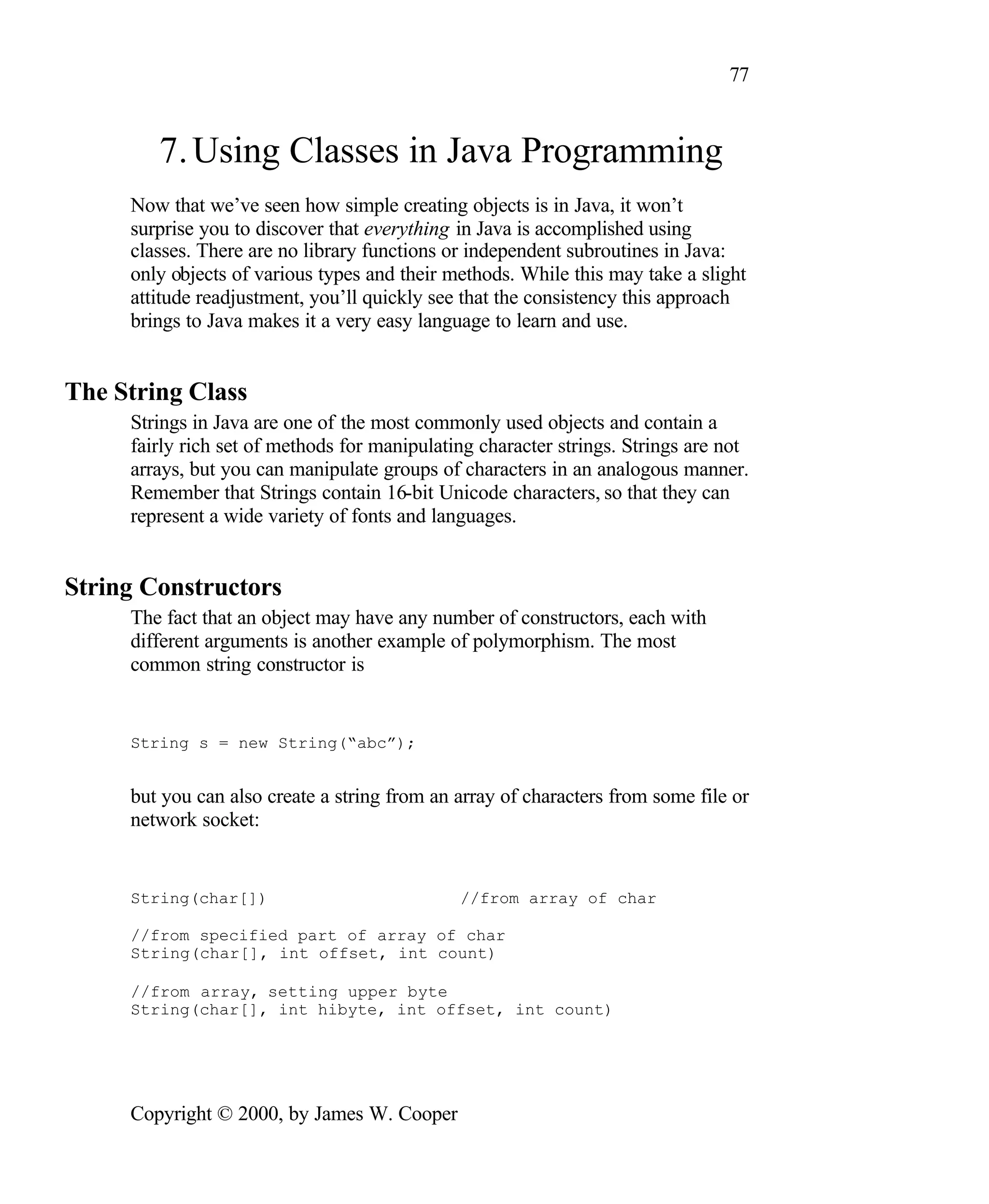77 7. Using Classes in Java Programming Now that we’ve seen how simple creating objects is in Java, it won’t surprise you to discover that everything in Java is accomplished using classes. There are no library functions or independent subroutines in Java: only objects of various types and their methods. While this may take a slight attitude readjustment, you’ll quickly see that the consistency this approach brings to Java makes it a very easy language to learn and use. The String Class Strings in Java are one of the most commonly used objects and contain a fairly rich set of methods for manipulating character strings. Strings are not arrays, but you can manipulate groups of characters in an analogous manner. Remember that Strings contain 16-bit Unicode characters, so that they can represent a wide variety of fonts and languages. String Constructors The fact that an object may have any number of constructors, each with different arguments is another example of polymorphism. The most common string constructor is String s = new String(“abc”); but you can also create a string from an array of characters from some file or network socket: String(char[]) //from array of char //from specified part of array of char String(char[], int offset, int count) //from array, setting upper byte String(char[], int hibyte, int offset, int count) Copyright © 2000, by James W. Cooper 
