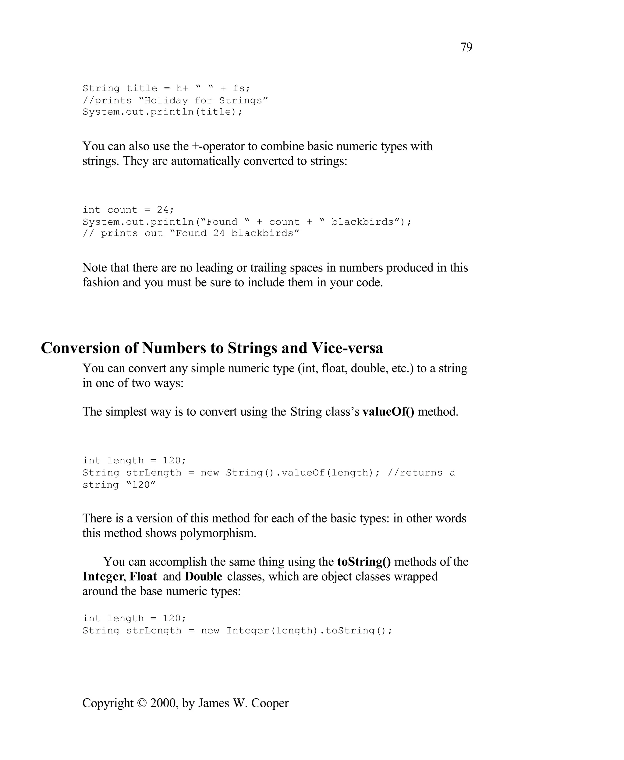 79 String title = h+ “ “ + fs; //prints “Holiday for Strings” System.out.println(title); You can also use the +-operator to combine basic numeric types with strings. They are automatically converted to strings: int count = 24; System.out.println(“Found “ + count + “ blackbirds”); // prints out “Found 24 blackbirds” Note that there are no leading or trailing spaces in numbers produced in this fashion and you must be sure to include them in your code. Conversion of Numbers to Strings and Vice-versa You can convert any simple numeric type (int, float, double, etc.) to a string in one of two ways: The simplest way is to convert using the String class’s valueOf() method. int length = 120; String strLength = new String().valueOf(length); //returns a string “120” There is a version of this method for each of the basic types: in other words this method shows polymorphism. You can accomplish the same thing using the toString() methods of the Integer, Float and Double classes, which are object classes wrapped around the base numeric types: int length = 120; String strLength = new Integer(length).toString(); Copyright © 2000, by James W. Cooper 