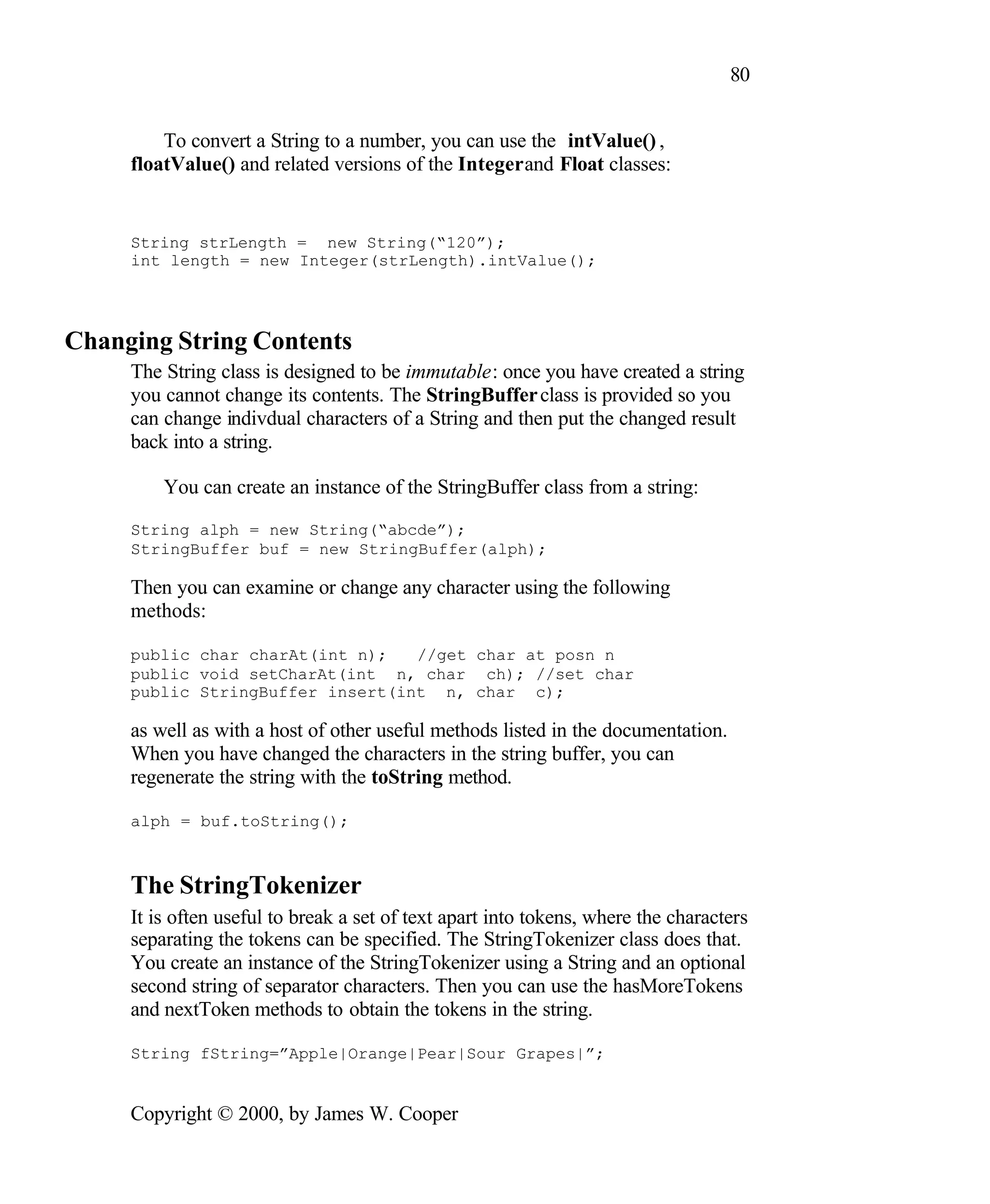 80 To convert a String to a number, you can use the intValue() , floatValue() and related versions of the Integer and Float classes: String strLength = new String(“120”); int length = new Integer(strLength).intValue(); Changing String Contents The String class is designed to be immutable: once you have created a string you cannot change its contents. The StringBuffer class is provided so you can change indivdual characters of a String and then put the changed result back into a string. You can create an instance of the StringBuffer class from a string: String alph = new String(“abcde”); StringBuffer buf = new StringBuffer(alph); Then you can examine or change any character using the following methods: public char charAt(int n); //get char at posn n public void setCharAt(int n, char ch); //set char public StringBuffer insert(int n, char c); as well as with a host of other useful methods listed in the documentation. When you have changed the characters in the string buffer, you can regenerate the string with the toString method. alph = buf.toString(); The StringTokenizer It is often useful to break a set of text apart into tokens, where the characters separating the tokens can be specified. The StringTokenizer class does that. You create an instance of the StringTokenizer using a String and an optional second string of separator characters. Then you can use the hasMoreTokens and nextToken methods to obtain the tokens in the string. String fString=”Apple|Orange|Pear|Sour Grapes|”; Copyright © 2000, by James W. Cooper 