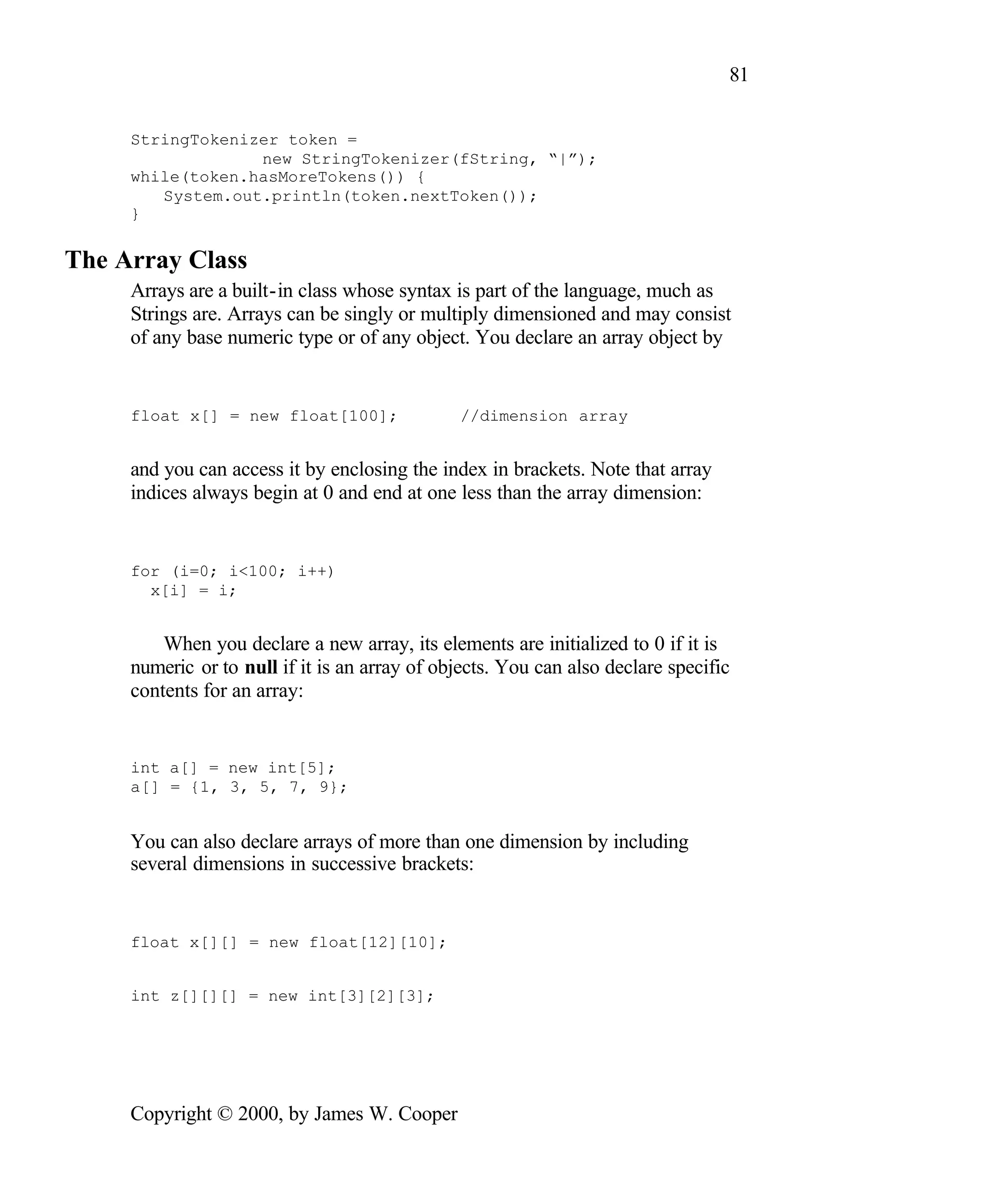 81 StringTokenizer token = new StringTokenizer(fString, “|”); while(token.hasMoreTokens()) { System.out.println(token.nextToken()); } The Array Class Arrays are a built-in class whose syntax is part of the language, much as Strings are. Arrays can be singly or multiply dimensioned and may consist of any base numeric type or of any object. You declare an array object by float x[] = new float[100]; //dimension array and you can access it by enclosing the index in brackets. Note that array indices always begin at 0 and end at one less than the array dimension: for (i=0; i<100; i++) x[i] = i; When you declare a new array, its elements are initialized to 0 if it is numeric or to null if it is an array of objects. You can also declare specific contents for an array: int a[] = new int[5]; a[] = {1, 3, 5, 7, 9}; You can also declare arrays of more than one dimension by including several dimensions in successive brackets: float x[][] = new float[12][10]; int z[][][] = new int[3][2][3]; Copyright © 2000, by James W. Cooper 