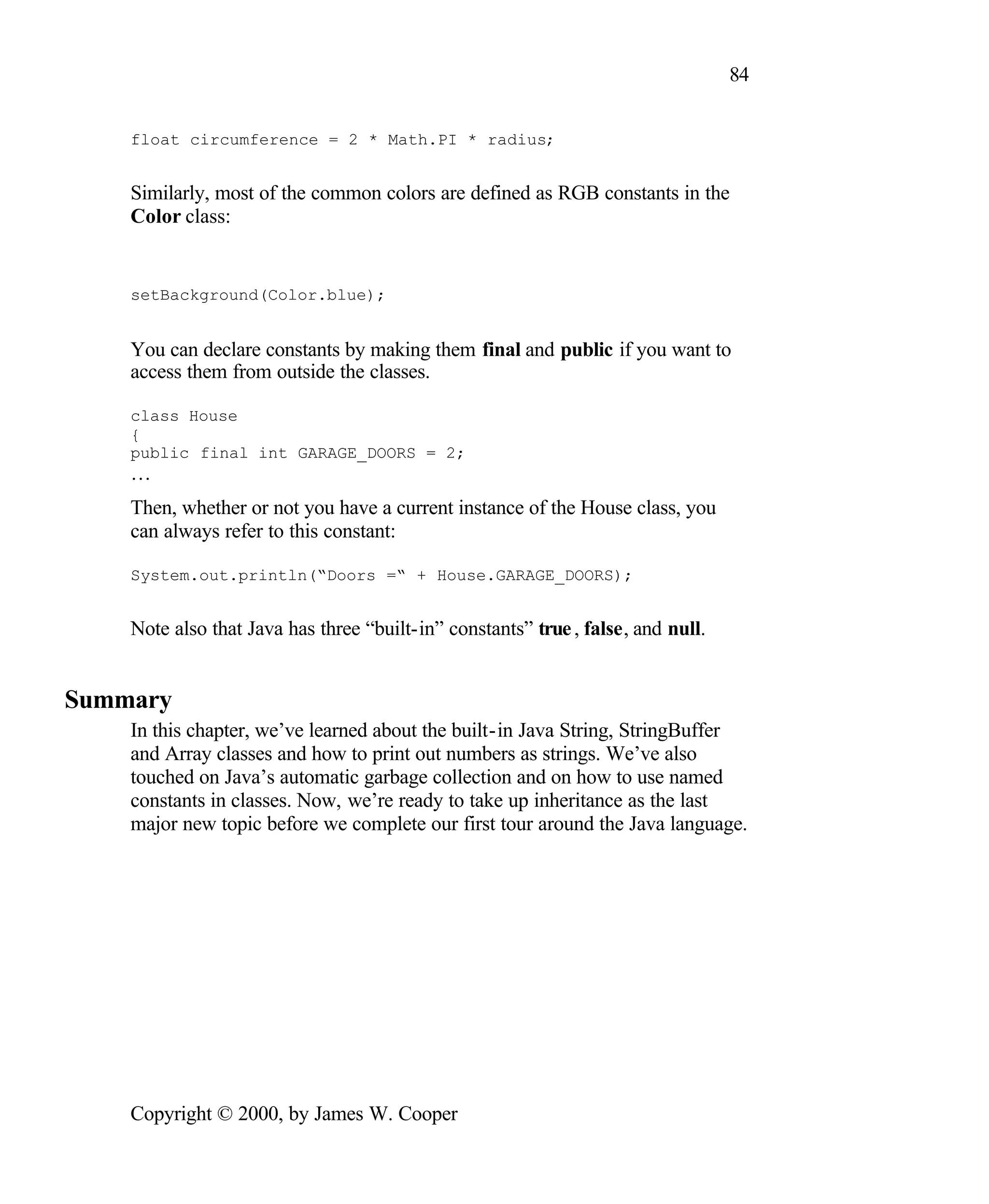 84 float circumference = 2 * Math.PI * radius; Similarly, most of the common colors are defined as RGB constants in the Color class: setBackground(Color.blue); You can declare constants by making them final and public if you want to access them from outside the classes. class House { public final int GARAGE_DOORS = 2; … Then, whether or not you have a current instance of the House class, you can always refer to this constant: System.out.println(“Doors =“ + House.GARAGE_DOORS); Note also that Java has three “built-in” constants” true , false, and null. Summary In this chapter, we’ve learned about the built-in Java String, StringBuffer and Array classes and how to print out numbers as strings. We’ve also touched on Java’s automatic garbage collection and on how to use named constants in classes. Now, we’re ready to take up inheritance as the last major new topic before we complete our first tour around the Java language. Copyright © 2000, by James W. Cooper 