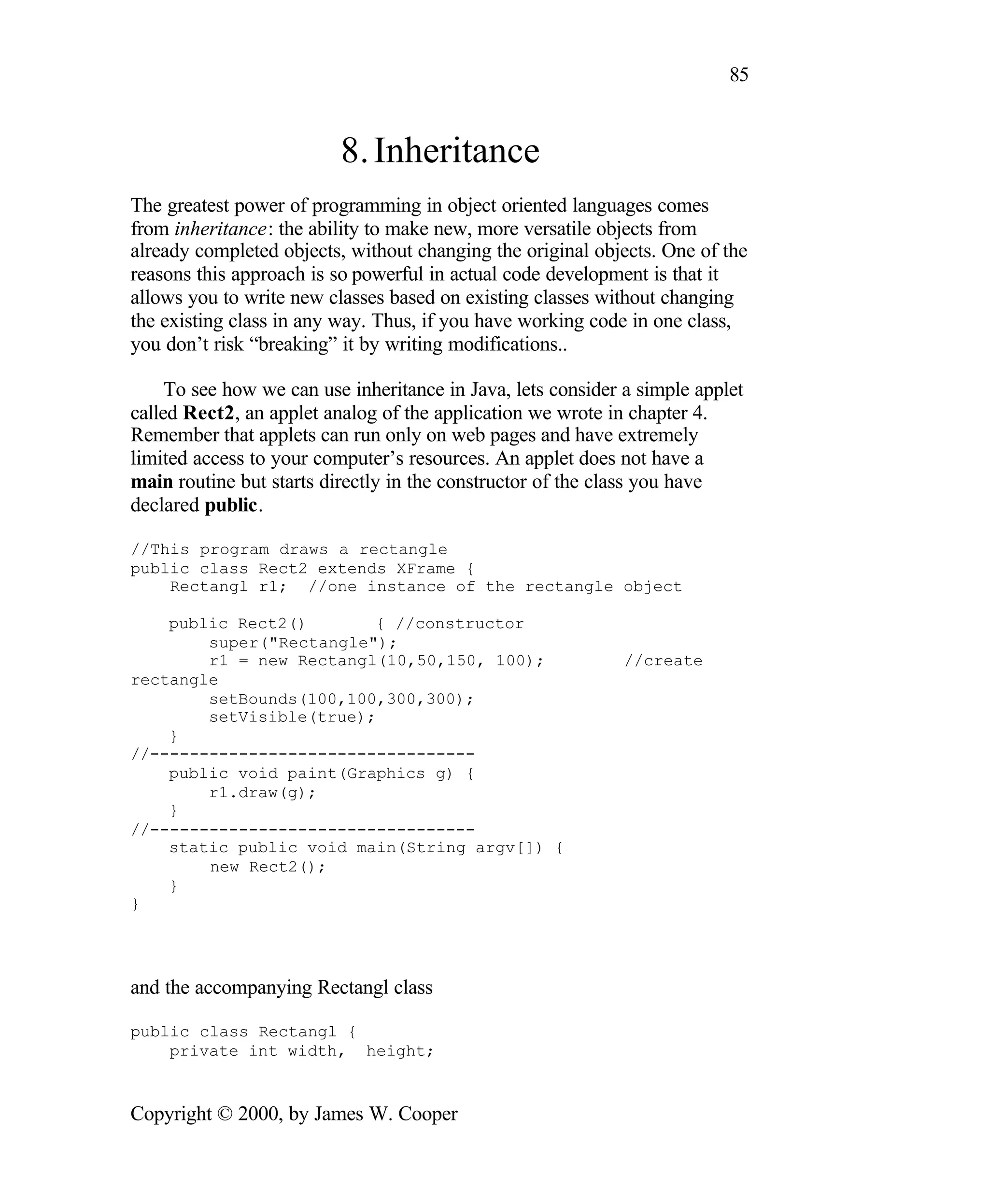 85 8. Inheritance The greatest power of programming in object oriented languages comes from inheritance: the ability to make new, more versatile objects from already completed objects, without changing the original objects. One of the reasons this approach is so powerful in actual code development is that it allows you to write new classes based on existing classes without changing the existing class in any way. Thus, if you have working code in one class, you don’t risk “breaking” it by writing modifications.. To see how we can use inheritance in Java, lets consider a simple applet called Rect2, an applet analog of the application we wrote in chapter 4. Remember that applets can run only on web pages and have extremely limited access to your computer’s resources. An applet does not have a main routine but starts directly in the constructor of the class you have declared public. //This program draws a rectangle public class Rect2 extends XFrame { Rectangl r1; //one instance of the rectangle object public Rect2() { //constructor super("Rectangle"); r1 = new Rectangl(10,50,150, 100); //create rectangle setBounds(100,100,300,300); setVisible(true); } //--------------------------------- public void paint(Graphics g) { r1.draw(g); } //--------------------------------- static public void main(String argv[]) { new Rect2(); } } and the accompanying Rectangl class public class Rectangl { private int width, height; Copyright © 2000, by James W. Cooper 