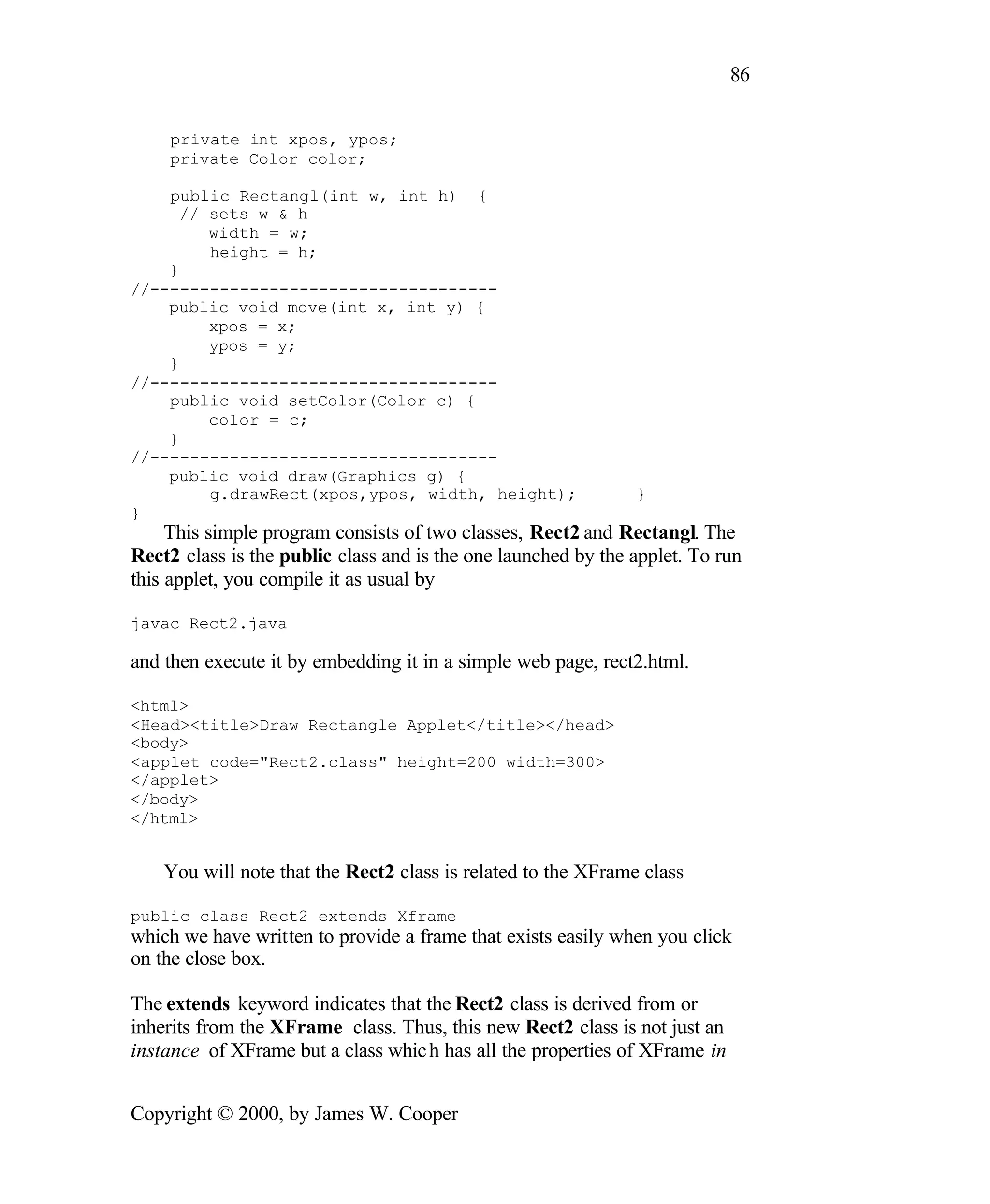 86 private int xpos, ypos; private Color color; public Rectangl(int w, int h) { // sets w & h width = w; height = h; } //----------------------------------- public void move(int x, int y) { xpos = x; ypos = y; } //----------------------------------- public void setColor(Color c) { color = c; } //----------------------------------- public void draw(Graphics g) { g.drawRect(xpos,ypos, width, height); } } This simple program consists of two classes, Rect2 and Rectangl. The Rect2 class is the public class and is the one launched by the applet. To run this applet, you compile it as usual by javac Rect2.java and then execute it by embedding it in a simple web page, rect2.html. <html> <Head><title>Draw Rectangle Applet</title></head> <body> <applet code="Rect2.class" height=200 width=300> </applet> </body> </html> You will note that the Rect2 class is related to the XFrame class public class Rect2 extends Xframe which we have written to provide a frame that exists easily when you click on the close box. The extends keyword indicates that the Rect2 class is derived from or inherits from the XFrame class. Thus, this new Rect2 class is not just an instance of XFrame but a class whic h has all the properties of XFrame in Copyright © 2000, by James W. Cooper 