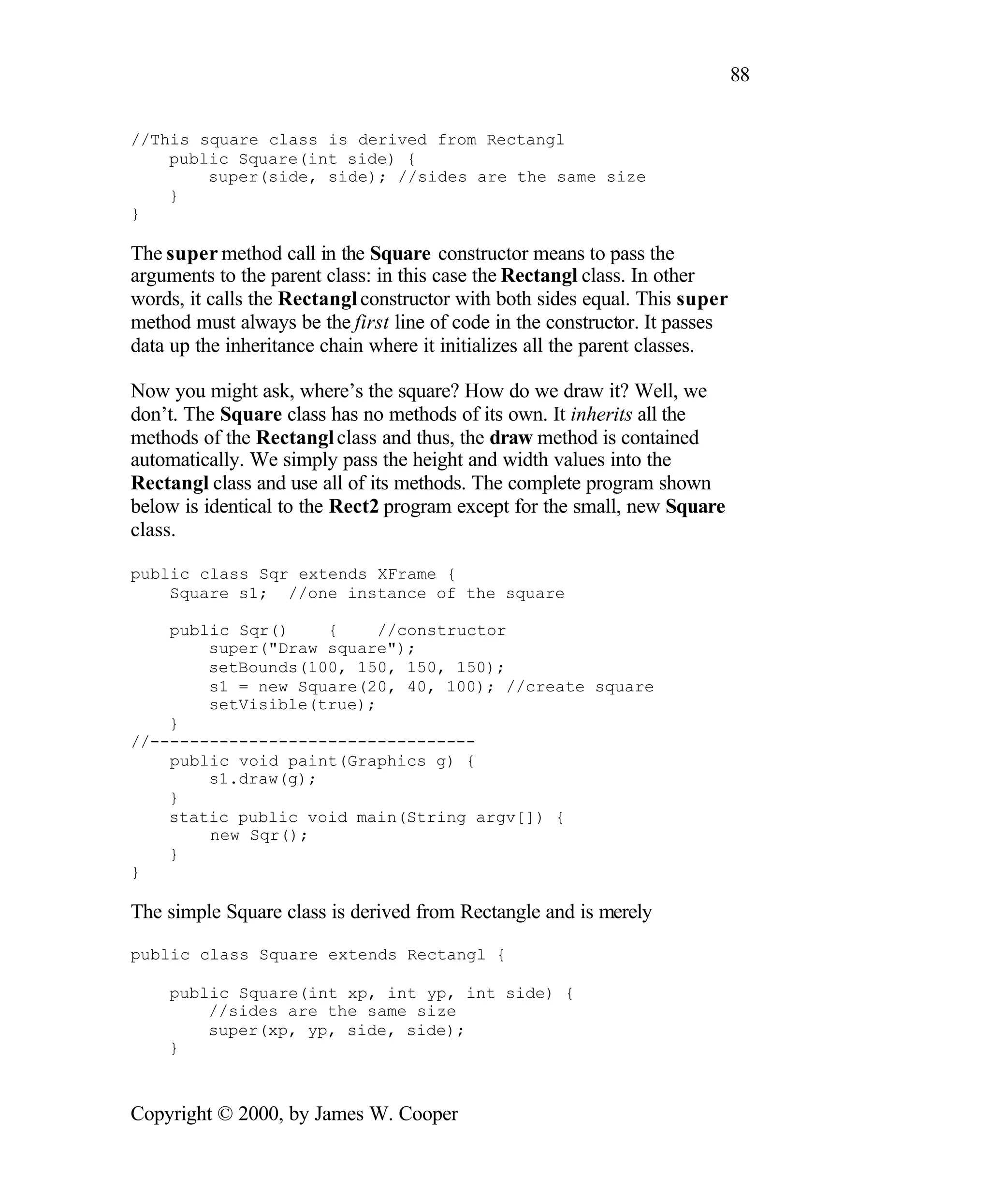 88 //This square class is derived from Rectangl public Square(int side) { super(side, side); //sides are the same size } } The super method call in the Square constructor means to pass the arguments to the parent class: in this case the Rectangl class. In other words, it calls the Rectangl constructor with both sides equal. This super method must always be the first line of code in the constructor. It passes data up the inheritance chain where it initializes all the parent classes. Now you might ask, where’s the square? How do we draw it? Well, we don’t. The Square class has no methods of its own. It inherits all the methods of the Rectangl class and thus, the draw method is contained automatically. We simply pass the height and width values into the Rectangl class and use all of its methods. The complete program shown below is identical to the Rect2 program except for the small, new Square class. public class Sqr extends XFrame { Square s1; //one instance of the square public Sqr() { //constructor super("Draw square"); setBounds(100, 150, 150, 150); s1 = new Square(20, 40, 100); //create square setVisible(true); } //--------------------------------- public void paint(Graphics g) { s1.draw(g); } static public void main(String argv[]) { new Sqr(); } } The simple Square class is derived from Rectangle and is merely public class Square extends Rectangl { public Square(int xp, int yp, int side) { //sides are the same size super(xp, yp, side, side); } Copyright © 2000, by James W. Cooper 