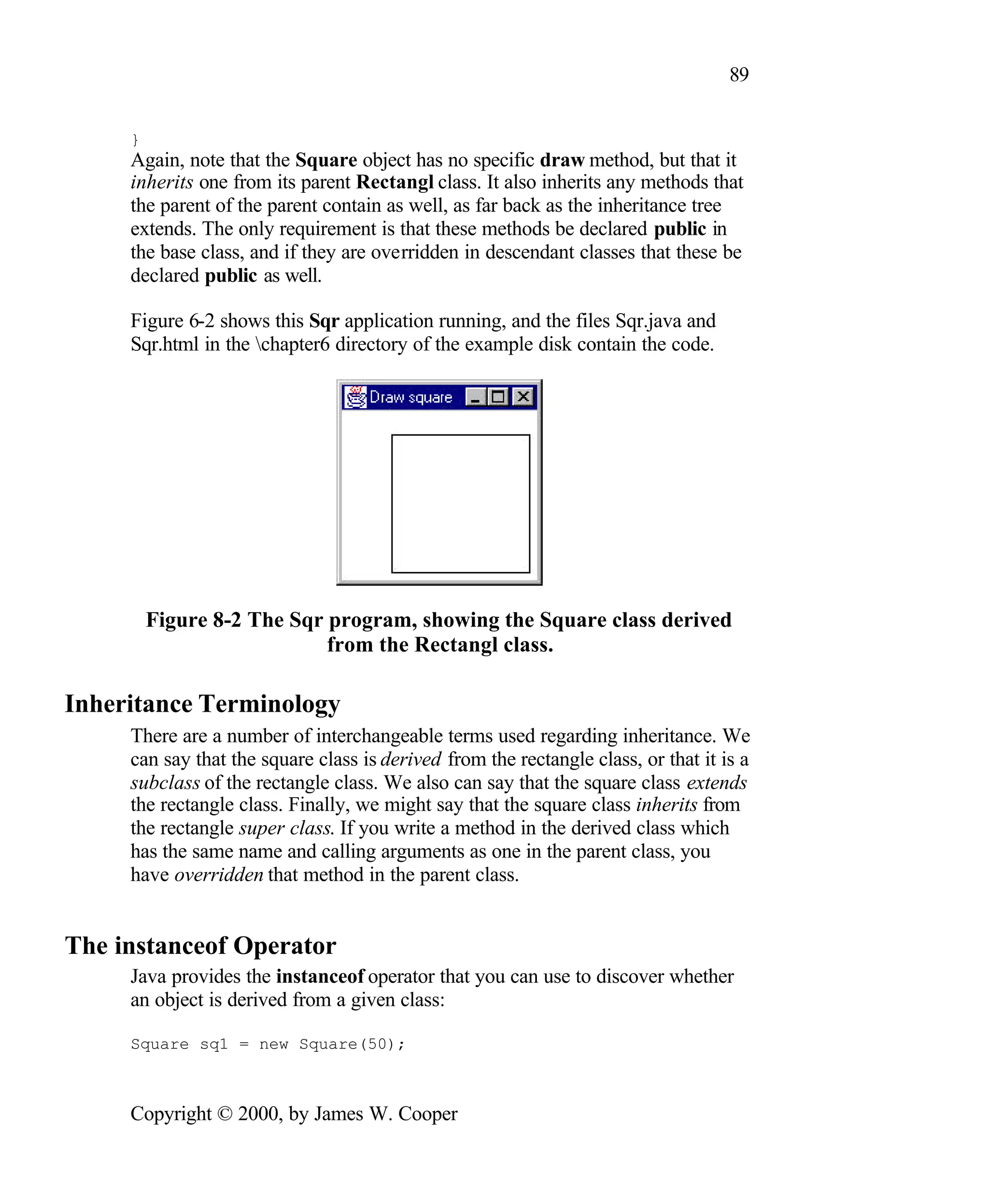 89 } Again, note that the Square object has no specific draw method, but that it inherits one from its parent Rectangl class. It also inherits any methods that the parent of the parent contain as well, as far back as the inheritance tree extends. The only requirement is that these methods be declared public in the base class, and if they are overridden in descendant classes that these be declared public as well. Figure 6-2 shows this Sqr application running, and the files Sqr.java and Sqr.html in the chapter6 directory of the example disk contain the code. Figure 8-2 The Sqr program, showing the Square class derived from the Rectangl class. Inheritance Terminology There are a number of interchangeable terms used regarding inheritance. We can say that the square class is derived from the rectangle class, or that it is a subclass of the rectangle class. We also can say that the square class extends the rectangle class. Finally, we might say that the square class inherits from the rectangle super class. If you write a method in the derived class which has the same name and calling arguments as one in the parent class, you have overridden that method in the parent class. The instanceof Operator Java provides the instanceof operator that you can use to discover whether an object is derived from a given class: Square sq1 = new Square(50); Copyright © 2000, by James W. Cooper 