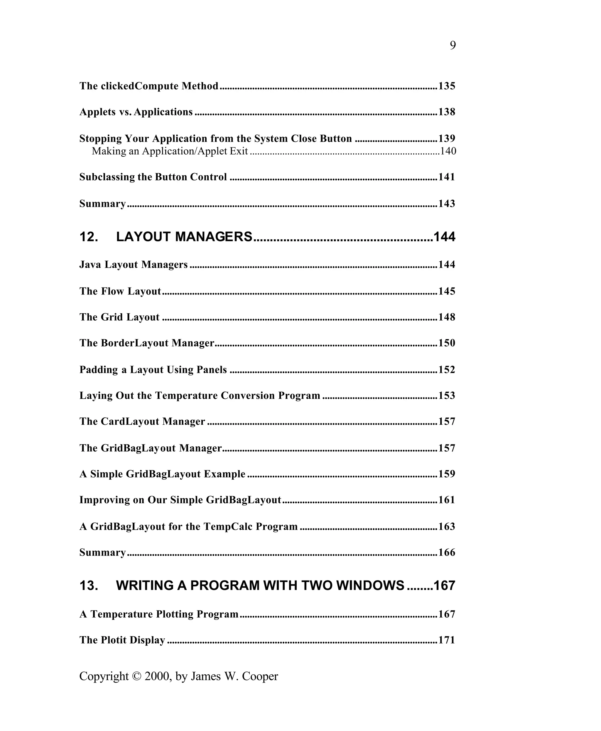 9 The clickedCompute Method.......................................................................................135 Applets vs. Applications .................................................................................................138 Stopping Your Application from the System Close Button .................................139 Making an Application/Applet Exit ............................................................................140 Subclassing the Button Control ...................................................................................141 Summary............................................................................................................................143 12. LAYOUT MANAGERS......................................................144 Java Layout Managers ...................................................................................................144 The Flow Layout..............................................................................................................145 The Grid Layout ..............................................................................................................148 The BorderLayout Manager.........................................................................................150 Padding a Layout Using Panels ...................................................................................152 Laying Out the Temperature Conversion Program ..............................................153 The CardLayout Manager ............................................................................................157 The GridBagLayout Manager......................................................................................157 A Simple GridBagLayout Example ............................................................................159 Improving on Our Simple GridBagLayout..............................................................161 A GridBagLayout for the TempCalc Program .......................................................163 Summary............................................................................................................................166 13. WRITING A PROGRAM WITH TWO WINDOWS ........167 A Temperature Plotting Program...............................................................................167 The Plotit Display ............................................................................................................171 Copyright © 2000, by James W. Cooper 