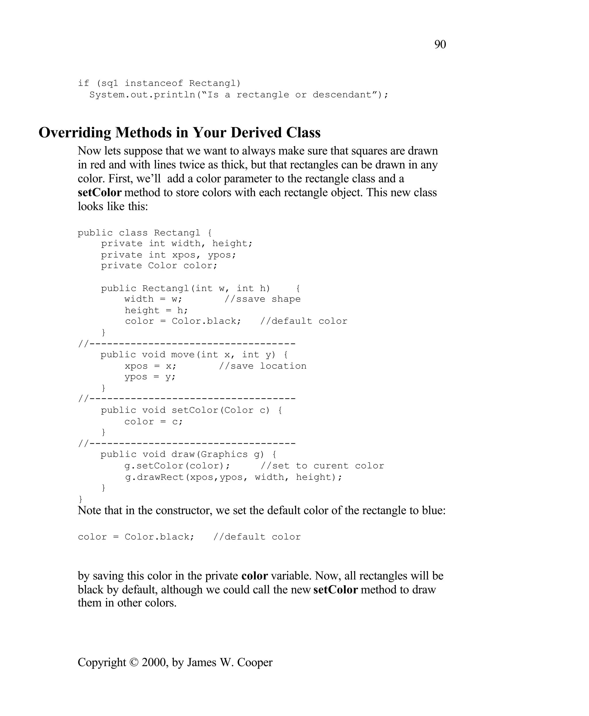 90 if (sq1 instanceof Rectangl) System.out.println(“Is a rectangle or descendant”); Overriding Methods in Your Derived Class Now lets suppose that we want to always make sure that squares are drawn in red and with lines twice as thick, but that rectangles can be drawn in any color. First, we’ll add a color parameter to the rectangle class and a setColor method to store colors with each rectangle object. This new class looks like this: public class Rectangl { private int width, height; private int xpos, ypos; private Color color; public Rectangl(int w, int h) { width = w; //ssave shape height = h; color = Color.black; //default color } //----------------------------------- public void move(int x, int y) { xpos = x; //save location ypos = y; } //----------------------------------- public void setColor(Color c) { color = c; } //----------------------------------- public void draw(Graphics g) { g.setColor(color); //set to curent color g.drawRect(xpos,ypos, width, height); } } Note that in the constructor, we set the default color of the rectangle to blue: color = Color.black; //default color by saving this color in the private color variable. Now, all rectangles will be black by default, although we could call the new setColor method to draw them in other colors. Copyright © 2000, by James W. Cooper 