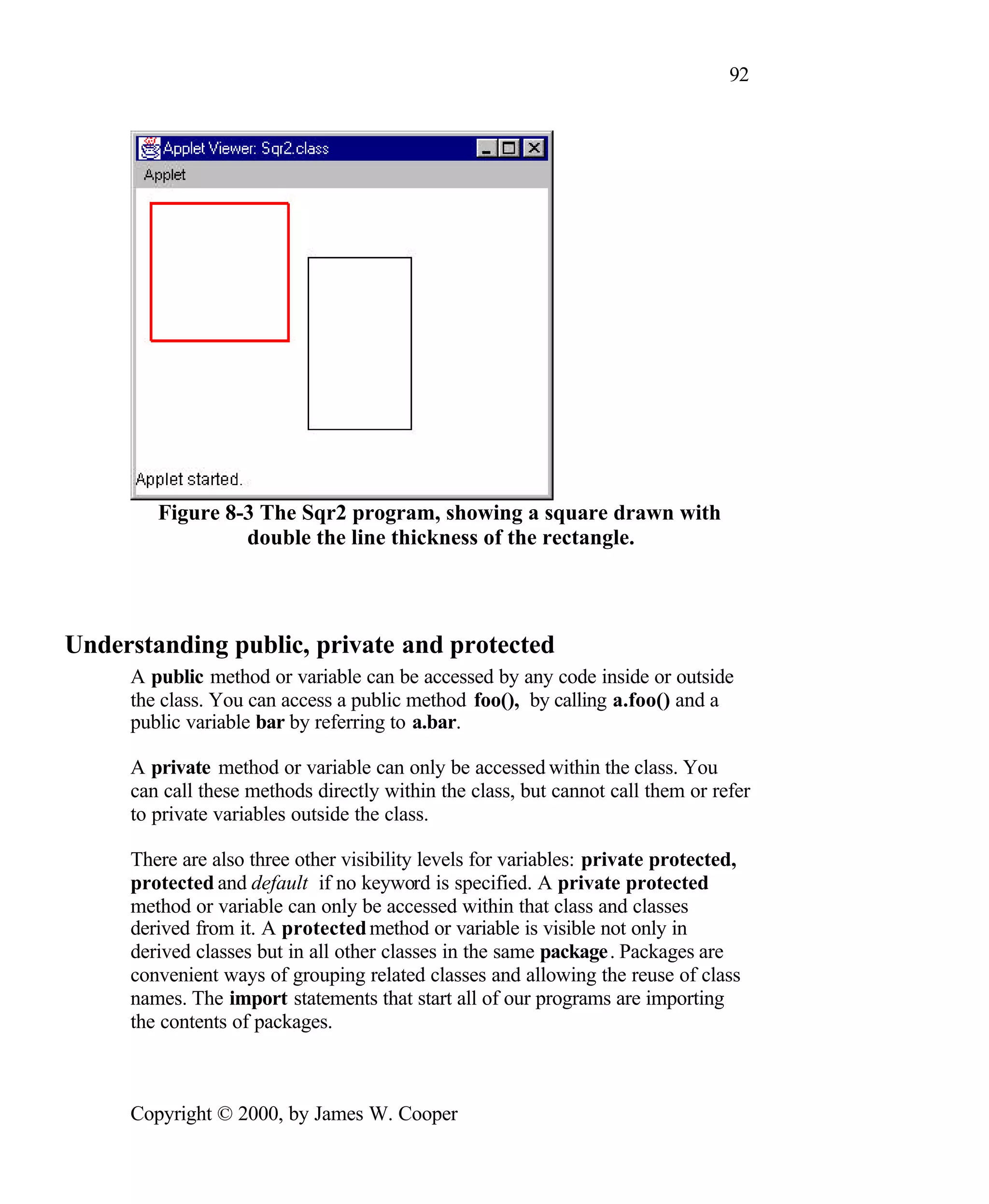 92 Figure 8-3 The Sqr2 program, showing a square drawn with double the line thickness of the rectangle. Understanding public, private and protected A public method or variable can be accessed by any code inside or outside the class. You can access a public method foo(), by calling a.foo() and a public variable bar by referring to a.bar. A private method or variable can only be accessed within the class. You can call these methods directly within the class, but cannot call them or refer to private variables outside the class. There are also three other visibility levels for variables: private protected, protected and default if no keyword is specified. A private protected method or variable can only be accessed within that class and classes derived from it. A protected method or variable is visible not only in derived classes but in all other classes in the same package. Packages are convenient ways of grouping related classes and allowing the reuse of class names. The import statements that start all of our programs are importing the contents of packages. Copyright © 2000, by James W. Cooper 