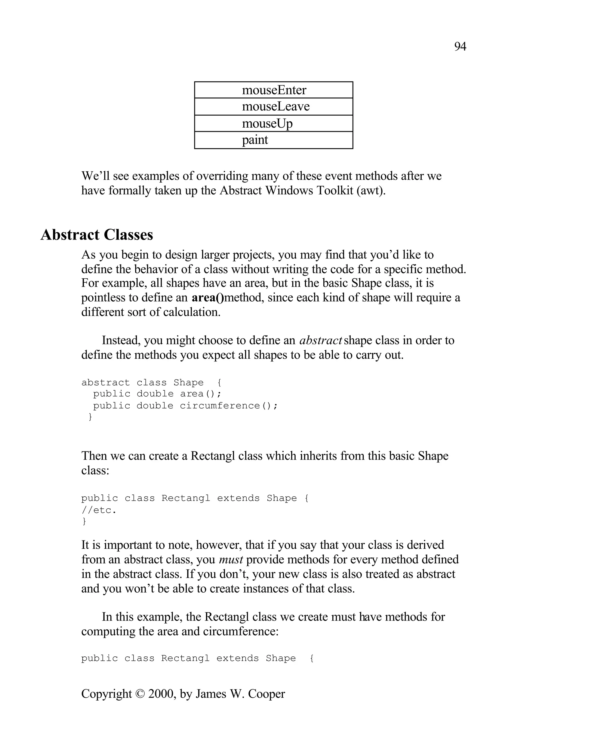 94 mouseEnter mouseLeave mouseUp paint We’ll see examples of overriding many of these event methods after we have formally taken up the Abstract Windows Toolkit (awt). Abstract Classes As you begin to design larger projects, you may find that you’d like to define the behavior of a class without writing the code for a specific method. For example, all shapes have an area, but in the basic Shape class, it is pointless to define an area()method, since each kind of shape will require a different sort of calculation. Instead, you might choose to define an abstract shape class in order to define the methods you expect all shapes to be able to carry out. abstract class Shape { public double area(); public double circumference(); } Then we can create a Rectangl class which inherits from this basic Shape class: public class Rectangl extends Shape { //etc. } It is important to note, however, that if you say that your class is derived from an abstract class, you must provide methods for every method defined in the abstract class. If you don’t, your new class is also treated as abstract and you won’t be able to create instances of that class. In this example, the Rectangl class we create must have methods for computing the area and circumference: public class Rectangl extends Shape { Copyright © 2000, by James W. Cooper 