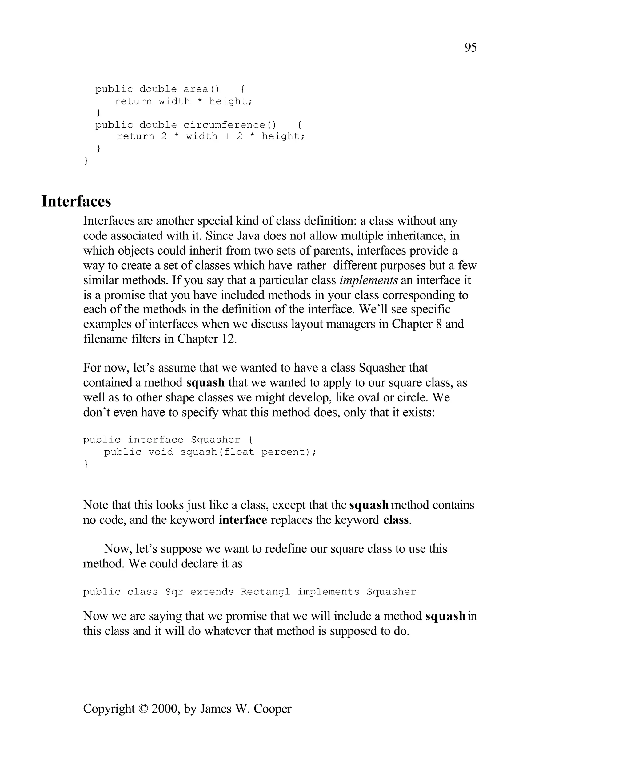 95 public double area() { return width * height; } public double circumference() { return 2 * width + 2 * height; } } Interfaces Interfaces are another special kind of class definition: a class without any code associated with it. Since Java does not allow multiple inheritance, in which objects could inherit from two sets of parents, interfaces provide a way to create a set of classes which have rather different purposes but a few similar methods. If you say that a particular class implements an interface it is a promise that you have included methods in your class corresponding to each of the methods in the definition of the interface. We’ll see specific examples of interfaces when we discuss layout managers in Chapter 8 and filename filters in Chapter 12. For now, let’s assume that we wanted to have a class Squasher that contained a method squash that we wanted to apply to our square class, as well as to other shape classes we might develop, like oval or circle. We don’t even have to specify what this method does, only that it exists: public interface Squasher { public void squash(float percent); } Note that this looks just like a class, except that the squash method contains no code, and the keyword interface replaces the keyword class. Now, let’s suppose we want to redefine our square class to use this method. We could declare it as public class Sqr extends Rectangl implements Squasher Now we are saying that we promise that we will include a method squash in this class and it will do whatever that method is supposed to do. Copyright © 2000, by James W. Cooper 